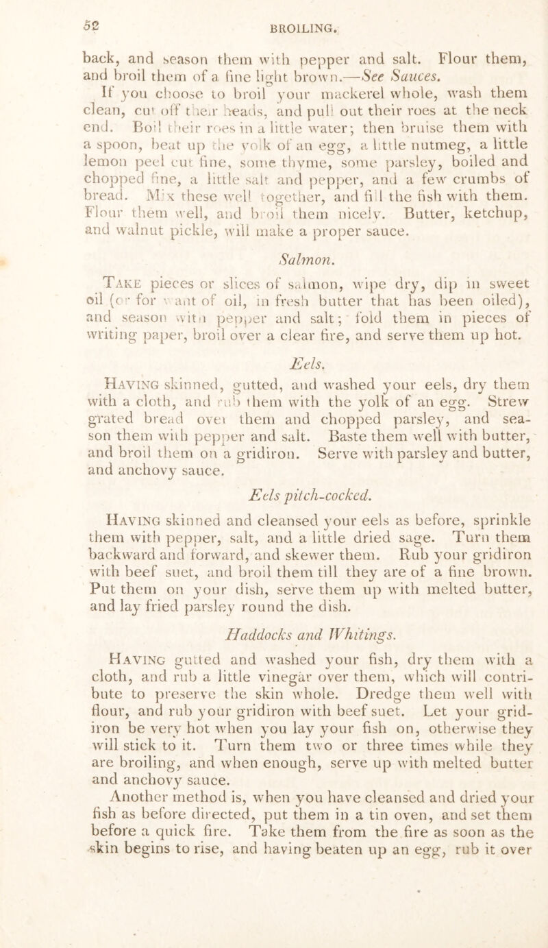 back, and season them with pepper and salt. Flour them, and broil them of a fine light brown.—See Sauces. It you choose to broil your mackerel whole, wash them clean, cu' off t ieir heads, and pull out their roes at the neck end. Bod their roes in a little water; then bruise them with a spoon, beat up the yolk of an egg, a little nutmeg, a little lemon peel cut fine, some thyme, some parsley, boiled and chopped fine, a little salt and pepper, anil a few crumbs ot bread. M:x these well together, and fi 1 the fish with them. Flour them well, and broil them nicely. Butter, ketchup, and walnut pickle, will make a proper sauce. Salmon. Take pieces or slices of salmon, wipe dry, dip in sweet oil (cr for - ant of oil, in fresh butter that has been oiled), and season witn pepper and salt; fold them in pieces of writing paper, broil over a clear fire, and serve them up hot. Eels. Having skinned, gutted, and washed your eels, dry them with a cloth, and rub them with the yolk of an egg. Strew grated bread ovet them and chopped parsley, and sea- son them with pepper and salt. Baste them well with butter, and broil them on a and anchovy sauce. Eds pitch-cocked. Having skinned and cleansed your eels as before, sprinkle them with pepper, salt, and a little dried sage. Turn them backward and forward, and skewer them. Rub your gridiron with beef suet, and broil them till they are of a fine brown. Put them on your dish, serve them up with melted butter, and lay fried parsley round the dish. Haddocks and Whitings. Having gutted and washed your fish, dry them with a cloth, and rub a little vinegar over them, which will contri- bute to preserve the skin whole. Dredge them well with flour, and rub your gridiron with beef suet. Let your grid- iron be very hot when you lay your fish on, otherwise they will stick to it. Turn them two or three times while they are broiling, and when enough, serve up with melted butter and anchovy sauce. Another method is, when you have cleansed and dried your fish as before directed, put them in a tin oven, and set them before a quick fire. Take them from the fire as soon as the skin begins to rise, and having beaten up an egg, rub it over gridiron. Serve with parsley and butter,