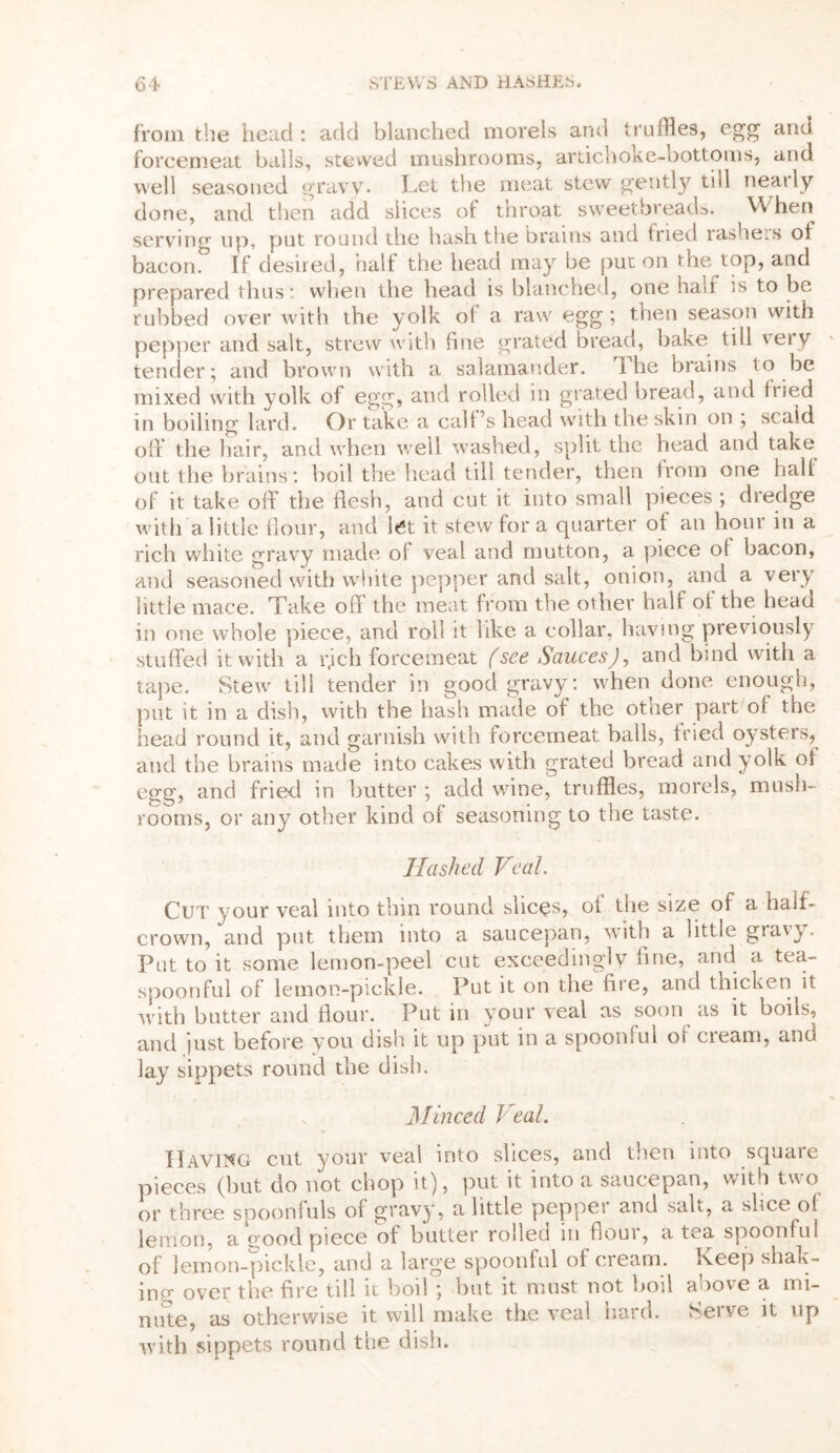 from the head: add blanched morels and truffles, egg and forcemeat balls, stewed mushrooms, artichoke-bottoms, and well seasoned gravy. Let the meat stew gently till neatly done, and then add slices of throat sweetbreads. When serving up, put round the hash the brains and fried rasheis of bacon. If desired, half the head may be put on the top, and prepared thus: when the head is blanched, one half is to be rubbed over with the yolk of a raw egg; then season with pepper and salt, strew with fine grated bread, bake till very tender; and brown with a salamander. 1 he brains to be mixed with yolk of egg, and rolled in grated bread, and fried in boiling lard. Or take a calf’s head with the skin on ; scald off the hair, and when well washed, split the head and take out the brains : boil the head till tender, then from one half of it take off the flesh, and cut it into small pieces; dredge with a little flour, and let it stew for a quarter of an hour in a rich white gravy made of veal and mutton, a piece of bacon, and seasoned with white pepper and salt, onion, and a very little mace. Take off the meat from the other half of the head in one whole piece, and roll it like a collar, having previously stuffed it with a iffch forcemeat (see Sauces), and bind with a tape. Stew till tender in good gravy: when done enough, put it in a dish, with the hash made of the other part of the head round it, and garnish with forcemeat balls, tried oysters, and the brains made into cakes with grated bread and yolk of egg, and fried in butter ; add wine, truffles, morels, mush- rooms, or any other kind of seasoning to the taste. Hashed Veal. Cut your veal into thin round slices, of the size of a half- crown, and put them into a saucepan, with a little gravy. Put to it some lemon-peel cut exceedingly fine, and a tea- spoonful of lemon-pickle. Put it on the fiie, and thicken it with butter and flour. Put in your veal as soon as it boils, and just before you dish it up put in a spoonful of cream, and lay sippets round the dish. Minced Veal. Having cut your veal into slices, and then into square pieces (hut do not chop it), put it into a saucepan, with two or three spoonfuls of gravy, a little peppei and sah, a slice of lemon, a good piece of butter rolled m floui, a tea spoonful of lemon-pickle, and a large spoonful of cream. Keep shak- ing over the fire till it boil ; but it must not boil above a mi- nute, as otherwise it will make the veal hard. Serve it up with sippets round the dish.