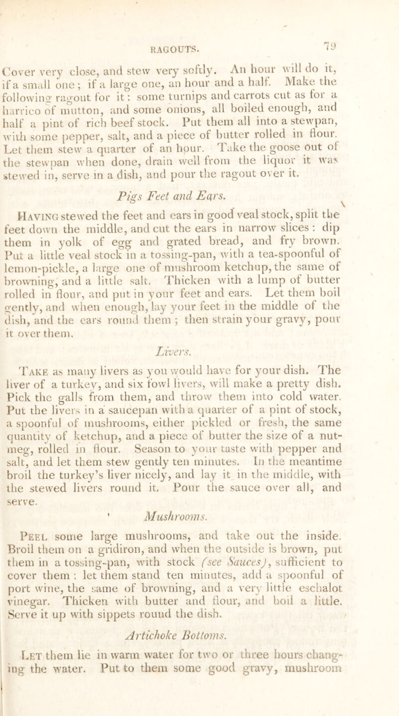 Cover very close, and stew very softly. An hour will do it, if a small one ; if a large one, an hour and a half. Make the following ragout for it *. some turnips and carrots cut as foi a harrico of mutton, and some onions, all boiled enough, and half a pint of rich beef stock. Put them all into a stewpan, with some pepper, salt, and a piece of butter rolled in flour. Let them stew a quarter of an hour. Take the goose out of the stewpan when done, drain well from the liquor it was stewed in, serve in a dish, and pour the ragout over it. Pigs Feet and Ears. Having stewed the feet and ears in good veal stock, split the feet down the middle, and cut the ears in narrow slices : dip them in yolk of egg and grated bread, and fry brown. Put a little veal stock in a tossing-pan, with a tea-spoonful of lemon-pickle, a large one of mushroom ketchup, the same of browning, and a little salt. Thicken with a lump of butter rolled in flour, and put in your feet and ears. Let them boil gently, and when enough, lay your feet in the middle of the dish, and the ears round them ; then strain your gravy, pour it over them. Livers. Take as many livers as you would have for your dish. The liver of a turkey, and six fowl livers, will make a pretty dish. Pick the galls from them, and throw them into cold water. Put the livers in a saucepan with a quarter of a pint of stock, a spoonful of mushrooms, either pickled or fresh, the same quantity of ketchup, and a piece of butter the size of a nut- meg, rolled in flour. Season to your taste with pepper and salt, and let them stew gently ten minutes. In the meantime broil the turkey’s liver nicely, and lay it in the middle, with the stewed livers round it. Pour the sauce over all, and serve. ’ Mushrooms. Peel some large mushrooms, and take out the inside. Broil them on a gridiron, and when the outside is brown, put them in a tossing-pan, with stock (see Sauces), sufficient to cover them : let them stand ten minutes, add a spoonful of port wine, the same of browning, and a very little eschalot vinegar. Thicken with butter and flour, and boil a little. Serve it up with sippets round the dish. Artichoke Bottoms. Let them lie in warm water for two or three hours chang- ing the water. Put to them some good gravy, mushroom 17