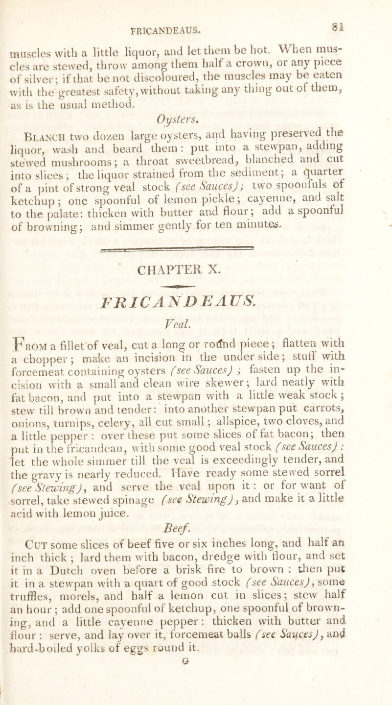 FRICANDEAUS. SI muscles with a little liquor, and let them be hot, \\ lien mus cles are stewed, throw among them half a crown, or any piece of silver; if that be not discoloured, the muscles may be eaten with the'greatest safety, without taking any tiling out of them, as is the usual method. Oysters, Blanch two dozen large oysters, and having preserved the liquor, wash and beard them: put into a stewpan, adding stewed mushrooms; a throat sweetbread, blanched and cut into slices; the liquor strained from the sediment, a quaiter of a pint of strong veal stock (see Sauces); two spoonfuls of ketchup; one spoonful of lemon pickle; cayenne, and salt to the palate: thicken with butter and flour; add a spoonful of browning; and simmer gently for ten minutes. CHAPTER X. FRICA ND EA US. Veal From a fillet of veal, cut a long or rotfnd piece ; flatten with a chopper; make an incision in the under side; stuff with forcemeat containing oysters (see Sauces) ; fasten up the in- cision with a small and clean wire skewer; lard neatly with fat bacon, and put into a stewpan with a little weak stock ; stew till brown and tender: into another stewpan put carrots, onions, turnips, celery, all cut small; allspice, two cloves, and a little pepper : over these put some slices of fat bacon; then put in the fricandeau, with some good veal stock (see Sauces) i let the whole simmer till the veal is exceedingly tender, and the gravy is nearly reduced. Have ready some stewed sorrel (see Stewing), and serve the veal upon it: or for want of sorrel, take stewed spinage (see Stewing), and make it a little acid with lemon juice. Beef\ Cut some slices of beef five or six inches long, and half an inch thick ; lard them with bacon, dredge with flour, and set it in a Dutch oven before a brisk fire to brown : then put it in a stewpan with a quart of good stock (see Sauces), some truffles, morels, and half a lemon cut in slices; stew half an hour; add one spoonful of ketchup, one spoonful of brown- ing, and a little cayenne pepper : thicken with butter and flour : serve, and lay over it, forcemeat balls (see Sauces), and hard-boded yolks of eggs round it Q