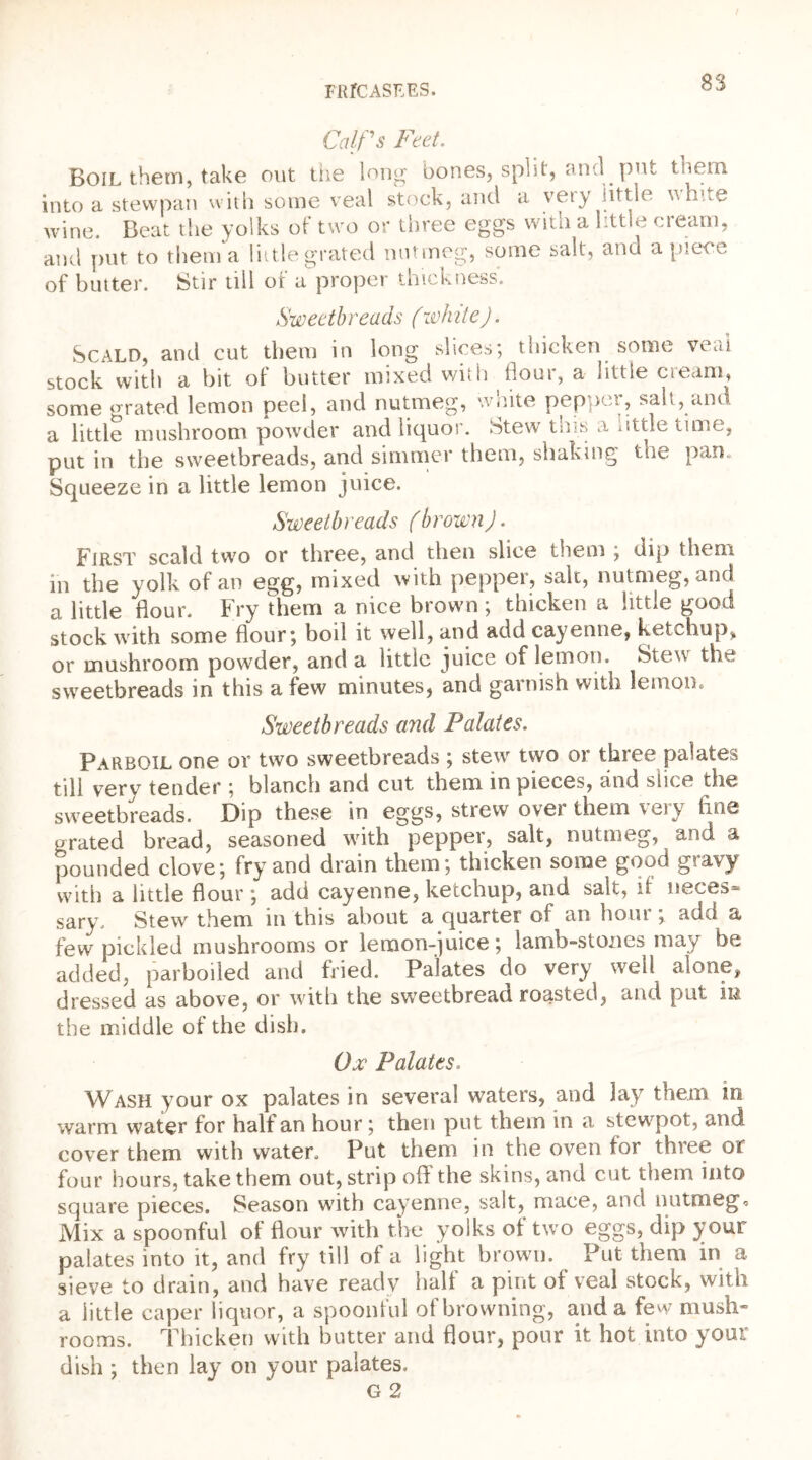 Calf's Feet. Boil them, take out the long bones, split, and put tnem into a stewpan with some veal stock, and a vety little^ v. hoe wine. Beat the yolks of two or three eggs with a little cream, and put to them a little grated nutmeg, some salt, and apiece of butter. Stir till of a proper thickness. Sweetbreads (white). Scald, and cut them in long slices; thicken some veal stock with a bit of butter mixed with flour, a little cream, some grated lemon peel, and nutmeg, white pepper, salt, and a little mushroom powder and liquor. Stew this a tittle time, put in the sweetbreads, and simmer them, shaking the pan. Squeeze in a little lemon juice. Sweetbreads (brown). First scald two or three, and then slice them ; dip them in the yolk of an egg, mixed with pepper, sale, nutmeg, and a little flour. Fry them a nice brown ; thicken a little good stock with some flour; boil it well, and add cayenne, ketchup, or mushroom powder, and a little juice of lemon. Stew the sweetbreads in this a few minutes, and garnish with lemon. Sweetbreads and Palates. Parboil one or two sweetbreads ; stew two or three palates till very tender ; blanch and cut them in pieces, and slice the sweetbreads. Dip these in eggs, strew over them veiy line grated bread, seasoned with pepper, salt, nutmeg, and a pounded clove; fry and drain them; thicken some good gravy with a little flour ; add cayenne, ketchup, and salt, if neces- sary. Stew them in this about a quarter of an hoiu , add a, few pickled mushrooms or lemon-juice; lamb-stones may be added, parboiled and fried. Palates do very well alone, dressed as above, or with the sweetbread roasted, and put in the middle of the dish. Ox Palates. Wash your ox palates in several waters, and lay them in warm water for half an hour; then put them in a stewpot, and cover them with water. Put them in the oven for three or four hours, take them out, strip ofl the skins, and cut them into square pieces. Season with cayenne, salt, mace, and nutmeg* Mix a spoonful of flour with the yolks of two eggs, dip your palates into it, and fry till of a light brown. Put them in a sieve to drain, and have ready half a pint of veal stock, with a little caper liquor, a spoonful of browning, and a few mush- rooms. Thicken with butter and flour, pour it hot into your dish ; then lay on your palates. G 2