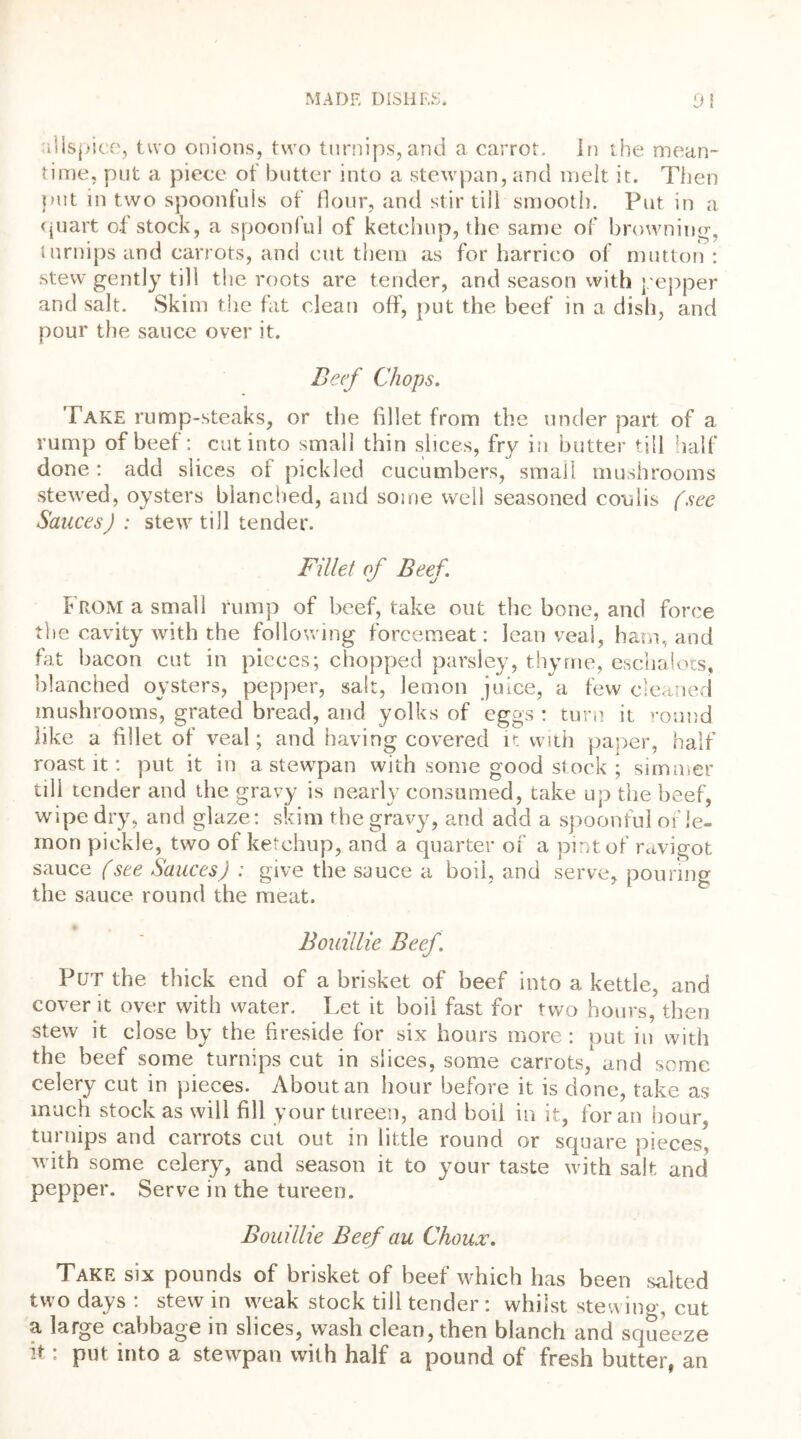 t-i • allspice, two onions, two turnips,and a carrot. In the mean- time, put a piece of butter into a stewpan, and melt it. Then put in two spoonfuls of flour, and stir till smooth. Put in a quart of stock, a spoonful of ketchup, the same of browning-, turnips and carrots, and cut them as for harrico of mutton: stew gently till the roots are tender, and season with pepper and salt. Skim the fat clean off, put the beef in a dish, and pour the sauce over it. Beef Chops. T ake rump-steaks, or the fillet from the under part of a rump of beef: cut into small thin slices, fry in butter till half done: add slices ol pickled cucumbers, small mushrooms stewed, oysters blanched, and some well seasoned cotdis (see Sauces) : stew till tender. Fillet of Beef. From a small rump of beef, take out the bone, and force the cavity with the following forcemeat: lean veal, ham, and fat bacon cut in pieces; chopped parsley, thyme, eschalots, blanched oysters, pepper, salt, lemon juice, a few cleaned mushrooms, grated bread, and yolks of eggs : turn it round like a fillet of veal; and having covered it with paper, half roast it: put it in a stewpan with some good stock ; simmer till tender and the gravy is nearly consumed, take up the beef, wipe dry, and glaze: skim the gravy, and add a spoonful of le- mon pickle, two of ketchup, and a quarter of a pint of ravigot sauce (see Sauces) : give the sauce a boil, and serve, pouring the sauce round the meat. Bouillie Beef. Put the thick end of a brisket of beef into a kettle, and cover it over with water. Let it boil fast for two hours, then stew it close by the fireside for six hours more: put in with the beef some turnips cut in slices, some carrots, and some celery cut in pieces. About an hour before it is done, take as much stock as will fill your tureen, and boil in it, for an hour, turnips and carrots cut out in little round or square pieces, with some celery, and season it to your taste with salt and pepper. Serve in the tureen. Bouillie Beef au Choux. Take six pounds of brisket of beef which has been salted two days : stew in weak stock till tender: whilst stewing, cut a large cabbage in slices, wash clean, then blanch and squeeze t: put into a stewpan with half a pound of fresh butter, an