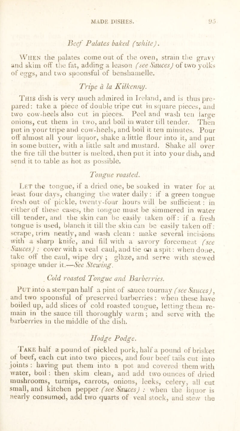 Beef Palates baked (whiteJ. When the palates come out of the oven, strain the gravv and skim off the fat, adding a leason (see SaucesJ of two yolks of eggs, and two spoonsful of benshamelle. Tripe a la Kilkenny. This dish is very much admired in Ireland, and is thus pre- pared: take a piece of double tripe cut in square pieces, and two cow-heels also cut in pieces. Peel and wash ten large onions, cut them in two, and boil in water till tender. Then put in your tripe and cow-heels, and boil it ten minutes. Pour off almost all your liquor, shake a. little flour into it, and put in some butter, with a little salt and mustard. Shake all over the fire till the butter is melted, then put it into your dish, and send it to table as hot as possible. Tongue roasted. Let the tongue, if a dried one, be soaked in water for at least four days, changing the water daily : if a green tongue fresh out of pickle, twenty-four hours will be sufficient : in either of these cases, the tongue must be simmered in water till tender, and the skin can be easily taken off: if a fresh tongue is used, blanch it till the skin can be easily taken off: scrape, trim neatly, and wash clean : make several incisions with a sharp knife, and fill with a savory forcemeat (see SaucesJ : cover with a veal caul, and tie on a spit: when done, take off the caul, wipe dry ; glaze, and serve with stewed spinage under it.—See Stewing. Cold roasted Tongue and Barberries. Put into a stewpan half a pint of sauce tournay (see SaucesJ „ and two spoonsful of preserved barberries: when these have boiled up, add slices of cold roasted tongue, letting them re- main in the sauce till thoroughly warm; and serve with the barberries in the middle of the dish. Hodge Podge. Lake half a pound of pickled pork, half a pound of brisket ot beef, each cut into two pieces, and four beef tails cut into joints: having put them into a pot and covered them with water, boil: then skim clean, and add two ounces of dried mushrooms, turnips, carrots, onions, leeks, celery, all cut small, and kitchen pepper (see Sauces J : when the liquor is nearly consumed, add two quarts of veal stock, and stew the