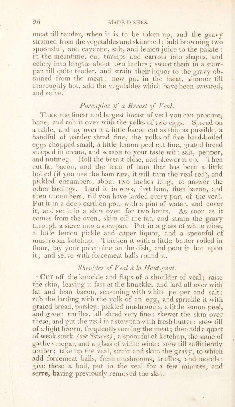 meat till tender, when it is to be taken tip, .and the gravy strained from the vegetables'and skimmed : add browning two spoonsful, and cayenne, salt, and lemon-juice to the palate : in the meantime, cut turnips and carrots into shapes, and celery into lengths about two inches ; sweat them in a stew- pan till quite tender, and strain their liquor to the gravy ob- tained from the meat: now put in the meat, simmer till thoroughly hot, add the vegetables which have been sweated, and serve. Porcupine of a Breast of Veal. Take the finest and largest breast of veal you can procure, bone, and rub it over with the yolks of two eggs. Spread on a table, and lay over it a little bacon cut as thin as possible, a handful of parsley shred fine, the yolks of five hard-boiled eggs chopped small, a little lemon peel cut fine, grated bread steeped in cream, and season to your taste with salt, pepper, and nutmeg. Roll the breast close, and skewer it up. Then cut fat bacon, and the lean of ham that has been a little boiled (if you use the ham raw, it will turn the veal red), and pickled cucumbers, about two inches long, to answer the other lardings. Lard it in rows, first ham, then bacon, and then cucumbers, till you have larded every part of the veal. Put it in a deep earthen pot, with a pint of water, and cover it, and set it in a slow oven for two hours. As soon as it comes from the oven, skim off the fat, and strain the gravy through a sieve into astewpan. Put in a glass of white wane, a little lemon pickle and caper liquor, and a spoonful of mushroom ketchup. Thicken it with a little butter rolled in flour, lay your porcupine on the dish, and pour it hot upon it; and serve with forcemeat balls round it. Shoulder of Veal a la llaut-gout. * Cut off the knuckle and flaps of a shoulder of veal; raise the skin, leaving it fast at the knuckle, and lard all over with fat and lean bacon, seasoning with white pepper and salt: rub the larding with the yolk of an egg, and sprinkle it with grated bread, parsley, pickled mushrooms, a little lemon peel, and green truffles, all shred very fine: skewer the skin over these, and put the veal in a stewpan with fresh butter: stew till of a light brown, frequently turning the meat; then add a quart of weak stock (see Sauces), a spoonful of ketchup, the same of garlic vinegar, and a glass of white wine : stew till sufficiently tender; take up the veal, strain and skim the gravy, to which add forcemeat balls, fresh mushrooms, truffles, and morels : give these a boil, put in the veal for a few minutes, and serve, having previously removed the skin. /