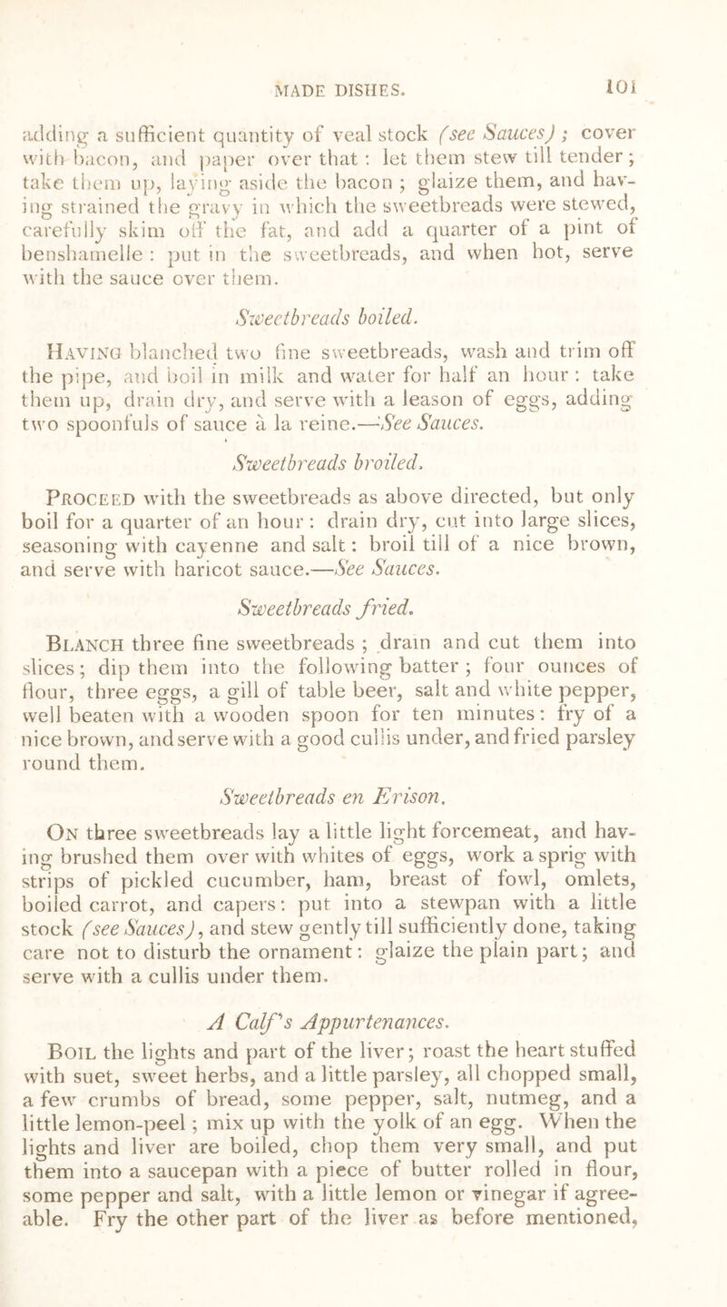 adding a sufficient quantity of veal stock (see SaucesJ ; cover with bacon, and paper over that : let them stew till tender; take them up, laying aside the bacon ; glaize them, and hav- ing strained the gravy in which the sweetbreads were stewed, carefully skim off the fat, and add a quarter of a pint of benshamelle : put in the sweetbreads, and when hot, serve with the sauce over them. Sweetbreads boiled. Having blanched two fine sweetbreads, wash and trim off the pipe, and boil in milk and water for half an hour : take them up, drain dry, and serve with a leason of eggs, adding two spoonfuls of sauce a la reine.—See Sauces. Sweetbreads broiled. Proceed with the sweetbreads as above directed, but only boil for a quarter of an hour : drain dry, cut into large slices, seasoning with cayenne and salt: broil till of a nice brown, and serve with haricot sauce.—See Sauces. Sweetbreads fried. Blanch three fine sweetbreads ; drain and cut them into slices; dip them into the following batter ; four ounces of flour, three eggs, a gill of table beer, salt and white pepper, well beaten with a wooden spoon for ten minutes: fry of a nice brown, and serve with a good culiis under, and fried parsley round them. Sweetbreads en Erison. On three sweetbreads lay a little light forcemeat, and hav- ing brushed them over with whites of eggs, work a sprig with strips of pickled cucumber, ham, breast of fowl, omlets, boiled carrot, and capers: put into a stewpan with a little stock (see Sauces), and stew gently till sufficiently done, taking care not to disturb the ornament : glaize the plain part; and serve with a culiis under them. A Coifs Appurtenances. Boil the lights and part of the liver; roast the heart stuffed with suet, sweet herbs, and a little parsley, all chopped small, a few crumbs of bread, some pepper, salt, nutmeg, and a little lemon-peel; mix up with the yolk of an egg. When the lights and liver are boiled, chop them very small, and put them into a saucepan with a piece of butter rolled in flour, some pepper and salt, with a little lemon or vinegar if agree- able. Fry the other part of the liver as before mentioned.