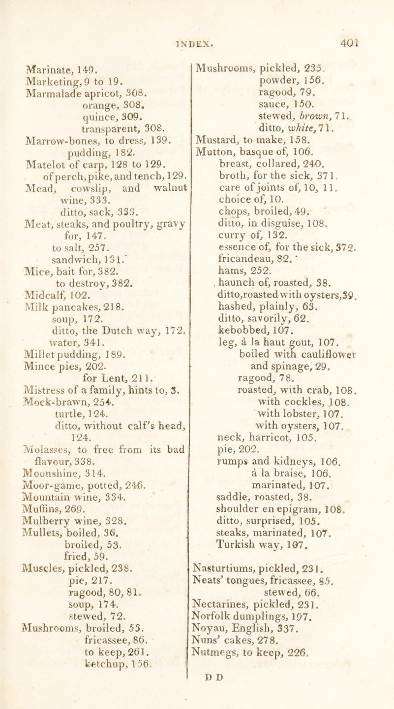 Marinate, 149. Marketing,9 to 19. Marmalade apricot, 308. orange, 308. quince, 309. transparent, 308. Marrow-bones, to dress, 139. pudding, 1 82. Matelot of carp, 128 to 129. of perch, pike, and tench, 129. Mead, cowslip, and walnut wine, 333. ditto, sack, 333. Meat, steaks, and poultry, gravy for, 147. to salt, 237. sandwich, 131.' Mice, bait for, 382. to destroy, 382. Midcalf, 102. Milk pancakes, 218. soup, 172. ditto, the Dutch way, 172. water, 341. Millet pudding, 189. Mince pies, 202. for Lent, 211. Mistress of a family, hints to, 3, Mock-brawn, 254. turtle, 124. ditto, without calf’s head, 124. Molasses, to free from its bad flavour, 338. Moonshine, 314. Moor-game, potted, 240. Mountain wine, 334. Muffins, 269. Mulberry wine, 328. Mullets, boiled, 36. broiled, 53. fried, 59. Muscles, pickled, 238. pie, 217. ragood, 80, 8L soup, 174. stewed, 72. Mushrooms, broiled, 53. fricassee, 86. to keep, 261. ketchup, 156. Mushrooms, pickled, 235. powder, 156. ragood, 79. sauce, 150. stewed, brown, 71. ditto, white, 71. Mustard, to make, 158. Mutton, basque of, 106. breast, collared, 240. broth, for the sick, 37 L care of joints of, 10, 11. choice of, 10. chops, broiled, 49. ditto, in disguise, 108. curry of, 132. essence of, for the sick, 372. fricandeau, 82, * hams, 252. , haunch of, roasted, 38. ditto,roasted with oysters,39, hashed, plainly, 63. ditto, savorily, 62. kebobbed, 107. leg, a la haut gout, 107. boiled with cauliflower and spinage, 29. ragood, 78. roasted, with crab, 108, with cockles, 108. with lobster, 107. with oysters, 107. neck, harricot, 105. pie, 202. rumps and kidneys, 106. a la braise, 106. marinated, 107. saddle, roasted, 38. shoulder en epigram, 108, ditto, surprised, 105. steaks, marinated, 107, Turkish way, 107. Nasturtiums, pickled, 231. Neats’ tongues, fricassee, 85. stewed, 66. Nectarines, pickled, 231. Norfolk dumplings, 197. Noyau, English, 337. Nuns’ cakes, 278. Nutmegs, to keep, 226. I) D