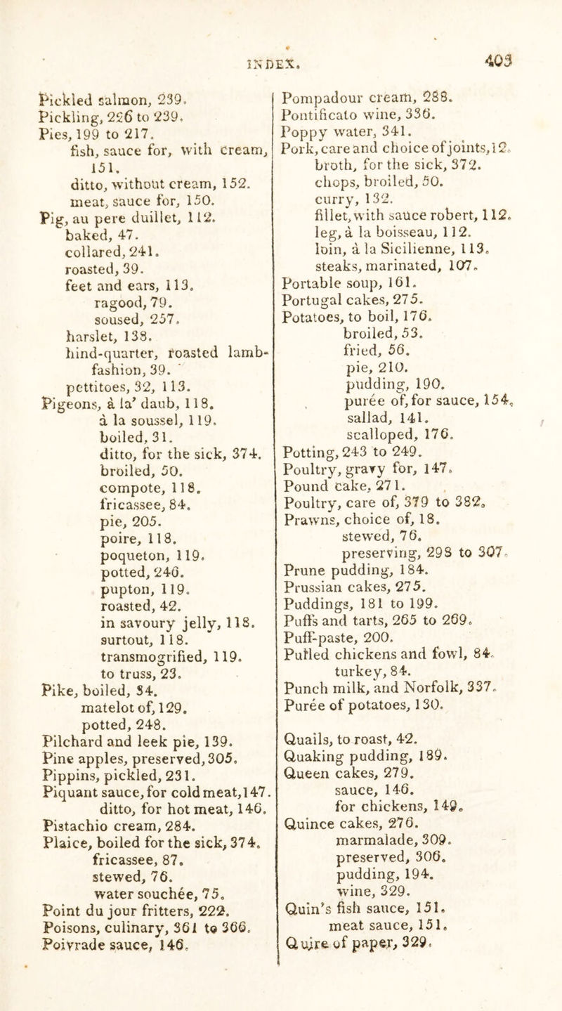 Yielded salmon, 239. Pickling, 226 to 239. Pies, 199 to 217. fish, sauce for, with cream, 151. ditto, without cream, 152. meat, sauce for, 150. Pig, au pere duillet, 112. baked, 47. collared, 241. roasted, 39. feet and ears, 113. ragood, 79. soused, 257. harslet, 138. hind-quarter, roasted lamb- fashion, 39. pettitoes, 32, 113. Pigeons, a la’ daub, 118. a la soussel, 119. boiled, 31. ditto, for the sick, 374. broiled, 50. compote, 118. fricassee, 84. pie, 205. poire, 118. poqueton, 119. potted, 240. pupton, 119. roasted, 42. in savoury jelly, 118. surtout, 118. transmogrified, 119. to truss, 23. Pike, boiled, S4. matelot of, 129. potted, 248. Pilchard and leek pie, 139. Pine apples, preserved, 305, Pippins, pickled, 231. Piquant sauce, for cold meat,l47. ditto, for hot meat, 146. Pistachio cream, 284. Plaice, boiled for the sick, 374. fricassee, 87. stewed, 70. water souchee, 75. Point du jour fritters, 222. Poisons, culinary, 301 10 360, Poivrade sauce, 140, Pompadour cream, 288. Pontificalo wine, 330. Poppy water, 341. Pork, care and choice of joints, 12, broth, for the sick, 372. chops, broiled, 50. curry, 132. fillet, with sauce robert, 112, leg, a la boisseau, 112. loin, a la Sicilienne, 113. steaks, marinated, 107. Portable soup, 161. Portugal cakes, 275. Potatoes, to boil, 170. broiled, 53. fried, 56. pie, 210. pudding, 190. puree of,for sauce, 154. sallad, 141. scalloped, 170. Potting, 243 to 249. Poultry, gravy for, 147, Pound cake, 271. Poultry, care of, 379 to 3820 Prawns, choice of, 18. stewed, 76. preserving, 298 to 307- Prune pudding, 184. Prussian cakes, 275. Puddings, 181 to 199. Puffs and tarts, 265 to 269, Puff-paste, 200. Putted chickens and fowl, 84, turkc y 84** Punch milk, and Norfolk, 337, Puree of potatoes, 130. Quails, to roast, 42. Quaking pudding, 189. Queen cakes, 279. sauce, 146. for chickens, 149, Quince cakes, 270. marmalade, 309. preserved, 306. pudding, 194. wine, 329. Quin’s fish sauce, 151. meat sauce, 151, Quire of paper, 329,