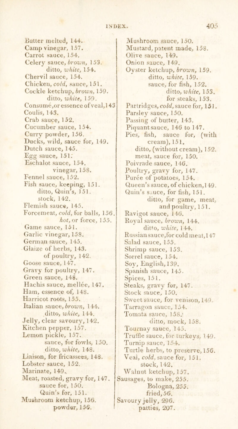 Butter melted, 144. Camp vinegar, 157. Carrot sauce, 154. Celery sauce, brown, 153. ditto, ivkite, 154. Chervil sauce, 154. Chicken, cold, sauce, 151. Cockle ketchup, brown, 159. ditto, white, 159. Consume,or essence ofveal, 143 Coulis, 143. Crab sauce, 152. Cucumber sauce, 154. Curry powder, 15b. Ducks, wild, sauce for, 149. Dutch sauce, 145. Egg sauce, 151; Eschalot sauce, 154. vinegar, 158. Fennel sauce, 152. Fish sauce, keeping, 151. ditto. Quin's, 151. stock, 142. Flemish sauce, 145. Forcemeat, cold, for balls, 156. hot, or force, 155. Game sauce, 151. Garlic vinegar, 158. German sauce, 145. Glaize of herbs, 143. of poultry, 142. Goose sauce, 147. Gravy for poultry, 147. Green sauce, 148. Hachis sauce, mellee, 147. Ham, essence of, 148. Harricot roots, 155. Italian sauca, brown, 144. .ditto, white, 144. -Jelly, clear savoury, 142. Kitchen pepper, 157. Lemon pickle, 157. sauce, for fowls, 150. ditto, white, 148. Liaison, for fricassees, 148. Lobster sauce, 152. Marinate, 149v Meat, roasted, gravy for, 147. sauce for, 150. Quin's for, 151. Mushroom ketchup, 156. powder, 156- Mushroom sauce, 150. Mustard, patent made, 158. Olive sauce, 149. Onion sauce, 149, Oyster ketchup, brown, 159. ditto, ivhite, 159. sauce, for fish, 152. ditto, white, 153. for steaks, 153. Partridges, cold, sauce for, 151. Parsley sauce, 150. Passing of butter, 143. Piquant sauce, 146 to 147. Pies, fish, sauce for, (with cream), 151. ditto, (without cream), 152. meat, sauce for, 150. Poivrade sauce, 146. Poultry, gravy for, 147. Puree of potatoes, 154. Queen's sauce, of chicken,! 49. Quin's Sauce, for fish, 151. ditto, for game, meat, and poultry, 151. Ravigot sauce, 146. Royal sauce, brown, 144. ditto, ivhite, 144. Russiansauce,for cold meat, 147 Salad sauce, 155. Shrimp sauce, 153. Sorrel sauce, 154. Soy, English, 139, Spanish sauce, 145. Spices, 151. Steaks, gravy for, 147. Stock sauce, 150. Sweet sauce, for venison, 149. Tarragon sauce, 154. Totnata sauce, 158.* ditto, mock, 158. Tournay sauce, 145. Truffle sauce, for turkeys, 149. Turnip sauce, 154. Turtle herbs, to preserve, 156. Veal, cold, sauce for, 151. stock, 142. Walnut ketchup, 157. Sausages, to make, 255. Bologna, 255. fried, 56. Savoury jelly, 296. patties, 207.