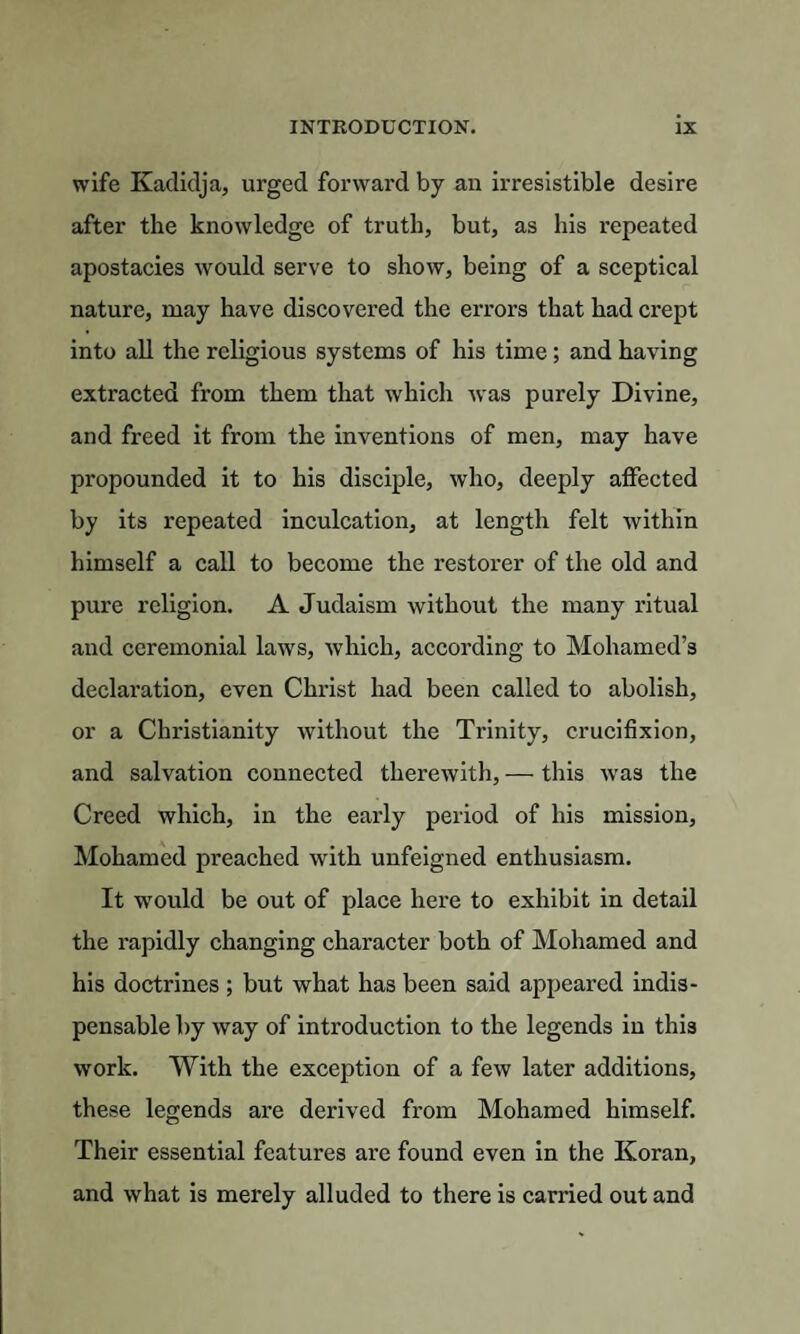 wife Kadidja, urged forward by an irresistible desire after the knowledge of truth, but, as his repeated apostacies would serve to show, being of a sceptical nature, may have discovered the errors that had crept into all the religious systems of his time ; and having extracted from them that which was purely Divine, and freed it from the inventions of men, may have propounded it to his disciple, who, deeply affected by its repeated inculcation, at length felt within himself a call to become the restorer of the old and pure religion. A Judaism without the many ritual and ceremonial laws, which, according to Mohamed’s declaration, even Christ had been called to abolish, or a Christianity without the Trinity, crucifixion, and salvation connected therewith, — this was the Creed which, in the early period of his mission, Mohamed preached with unfeigned enthusiasm. It would be out of place here to exhibit in detail the rapidly changing character both of Mohamed and his doctrines ; but what has been said appeared indis¬ pensable by way of introduction to the legends in this work. With the exception of a few later additions, these legends are derived from Mohamed himself. Their essential features are found even in the Koran, and what is merely alluded to there is carried out and