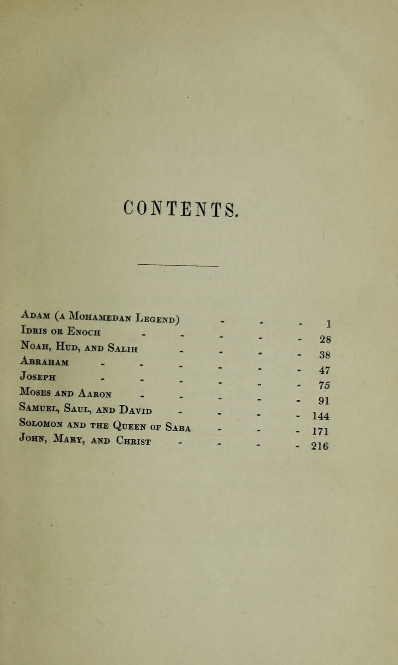 CONTENTS. Adam (a Mohamedan Legend) Idris or Enoch Xoah, Hud, and Salih Abraham ... J oseph - Moses and Aaron Samuel, Saul, and David Solomon and the Queen of Saba John, Mart, and Christ 1 28 38 - 47 - 75 - 91 - 144 - 171 - 216