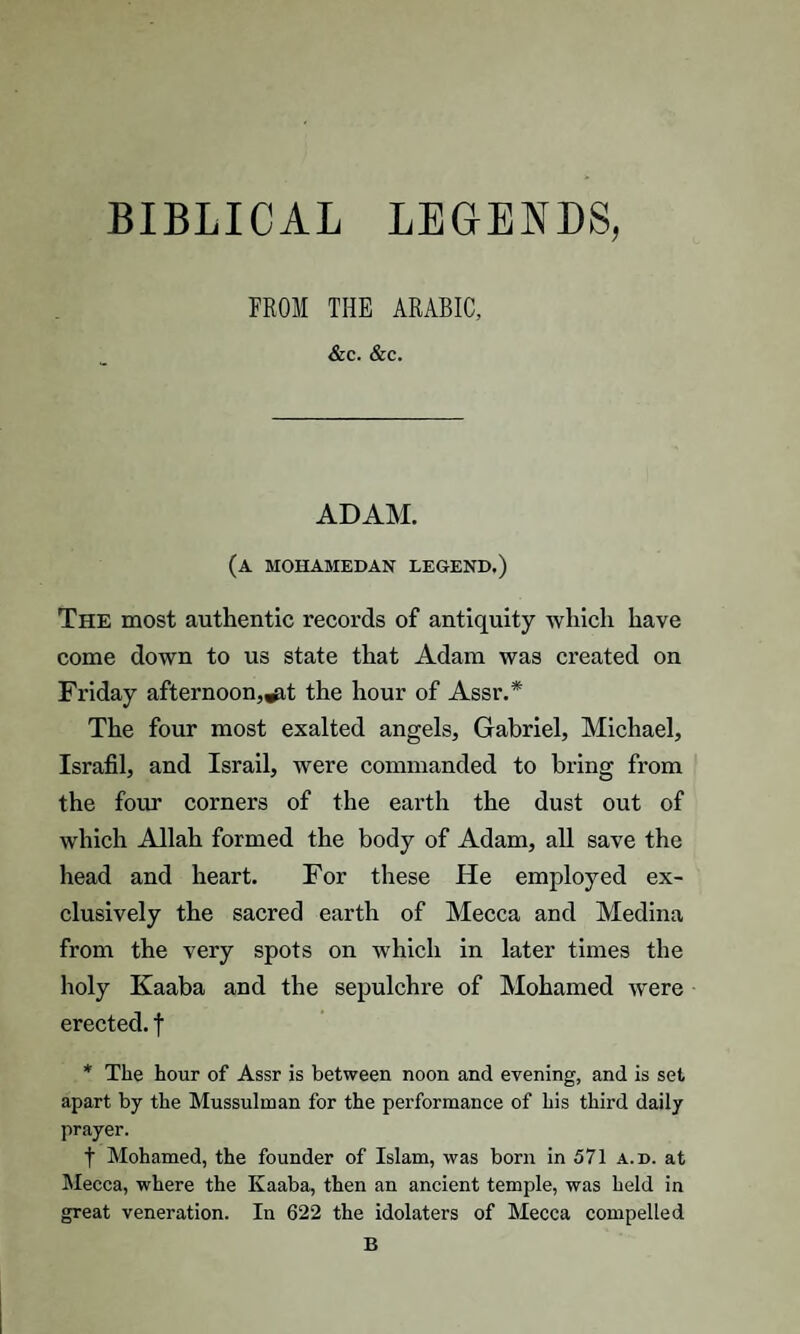 BIBLICAL LEGENDS, FROM THE ARABIC, &c. &c. ADAM. (a mohamedan legend.) The most authentic records of antiquity which have come down to us state that Adam was created on Friday afternoon,^,t the hour of Assr.* The four most exalted angels, Gabriel, Michael, Israfil, and Israil, were commanded to bring from the four corners of the earth the dust out of which Allah formed the body of Adam, all save the head and heart. For these He employed ex¬ clusively the sacred earth of Mecca and Medina from the very spots on which in later times the holy Kaaba and the sepulchre of Mohamed were erected, f * The hour of Assr is between noon and evening, and is set apart by the Mussulman for the performance of his third daily prayer. t Mohamed, the founder of Islam, was born in 571 a.d. at Mecca, where the Kaaba, then an ancient temple, was held in great veneration. In 622 the idolaters of Mecca compelled B