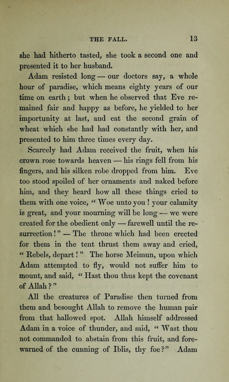 she had hitherto tasted, she took a second one and presented it to her husband. Adam resisted long — our doctors say, a whole hour of paradise, which means eighty years of our time on earth; but when he observed that Eve re¬ mained fair and happy as before, he yielded to her importunity at last, and eat the second grain of wheat which she had had constantly with her, and presented to him three times every day. Scarcely had Adam received the fruit, when his crown rose towards heaven — his rings fell from his fingers, and his silken robe dropped from him. Eve too stood spoiled of her ornaments and naked before him, and they heard how all these things cried to them with one voice, “ Woe unto you ! your calamity is great, and your mourning will be long — we were created for the obedient only —• farewell until the re¬ surrection ! ” — The throne which had been erected for them in the tent thrust them away and cried, “ Rebels, depart! ” The horse Meimun, upon which Adam attempted to fly, would not suffer him to mount, and said, “ Hast thou thus kept the covenant of Allah ? ” All the creatures of Paradise then turned from them and besought Allah to remove the human pair from that hallowed spot. Allah himself addressed Adam in a voice of thunder, and said, “ Wast thou not commanded to abstain from this fruit, and fore¬ warned of the cunning of Iblis, thy foe ? ” Adam