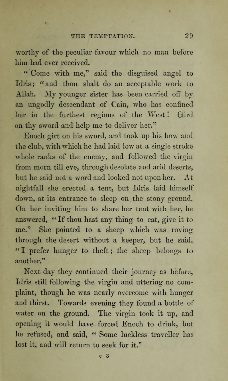 worthy of the peculiar favour wliich no man before him had ever received. “ Come with me,” said the disguised angel to Idris; “and thou shalt do an acceptable work to Allah. My younger sister has been carried olf by an ungodly descendant of Cain, who has confined her in the furthest regions of the West! Gird on thy sword and help me to deliver her.” Enoch girt on his sword, and took up his bow and the club, with which he had laid low at a single stroke whole ranks of the enemy, and followed the virgin from morn till eve, through desolate and arid deserts, but he said not a word and looked not upon her. At nightfall she erected a tent, but Idris laid himself down, at its entrance to sleep on the stony ground. On her inviting him to share her tent with her, he answered, “ If thou hast any thing to eat, give it to me.” She pointed to a sheep which was roving through the desert without a keeper, but he said, “ I prefer hunger to theft; the sheep belongs to another.” Next day they continued their journey as before, Idris still following- the virgin and uttering no com- plaint, though he was nearly overcome with hunger and thirst. Towards evening they found a bottle of water on the ground. The virgin took it up, and opening it would have forced Enoch to drink, but he refused, and said, “ Some luckless traveller has lost it, and will return to seek for it.”