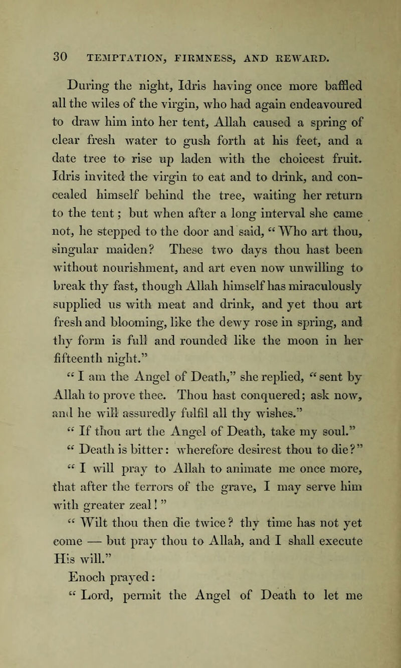 During the night, Idris having once more baffled all the wiles of the virgin, who had again endeavoured to draw him into her tent, Allah caused a spring of clear fresh water to gush forth at his feet, and a date tree to rise up laden with the choicest fruit. Idris invited the virgin to eat and to drink, and con¬ cealed himself behind the tree, waiting her return to the tent; but when after a long interval she came not, he stepped to the door and said, “ Who art thou, singular maiden? These two days thou hast been without nourishment, and art even now unwilling to break thy fast, though Allah himself has miraculously supplied us with meat and drink, and yet thou art fresh and blooming, like the dewy rose in spring, and thy form is full and rounded like the moon in her fifteenth night.” “ I am the Angel of Death,” she replied, “ sent by Allah to prove thee. Thou hast conquered; ask now, and he will assuredly fulfil all thy wishes.” “ If thou art the Angel of Death, take my soul.” “ Death is bitter: wherefore desirest thou to die?” “ I will pray to Allah to animate me once more, that after the terrors of the grave, I may serve him with greater zeal! ” “ Wilt thou then die twice? thy time has not yet come — but pray thou to Allah, and I shall execute His will.” Enoch prayed: “ Lord, permit the Angel of Death to let me