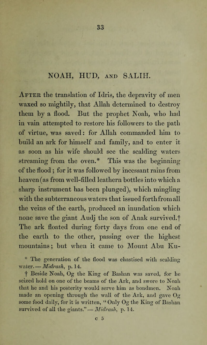 NOAH, HUD, and SALIH. After the translation of Idris, the depravity of men waxed so mightily, that Allah determined to destroy them hy a flood. But the prophet Noah, who had in vain attempted to restore his followers to the path of virtue, was saved: for Allah commanded him to build an ark for himself and family, and to enter it as soon as his wife should see the scalding waters streaming from the oven.* This was the beginning of the flood; for it was followed by incessant rains from heaven (as from well-filled leathern bottles into which a sharp instrument has been plunged), which mingling with the subterraneous waters that issued forth from all the veins of the earth, produced an inundation which none save the giant Audj the son of Analc survived, f The ark floated during forty days from one end of the earth to the other, passing over the highest mountains; but when it came to Mount Abu Ivu- * The generation of the flood was chastised with scalding- water.— Midrash, p. 14. f Beside Noah, Og the King of Baslian was saved, for he seized hold on one of the beams of the Ark, and swore to Noah that he and his posterity would serve him as bondmen. Noah made an opening through the wall of the Ark, and gave Og some food daily, for it is written, “ Only Og the King of Bashan survived of all the giants.”—AH cl rash, p. 14.