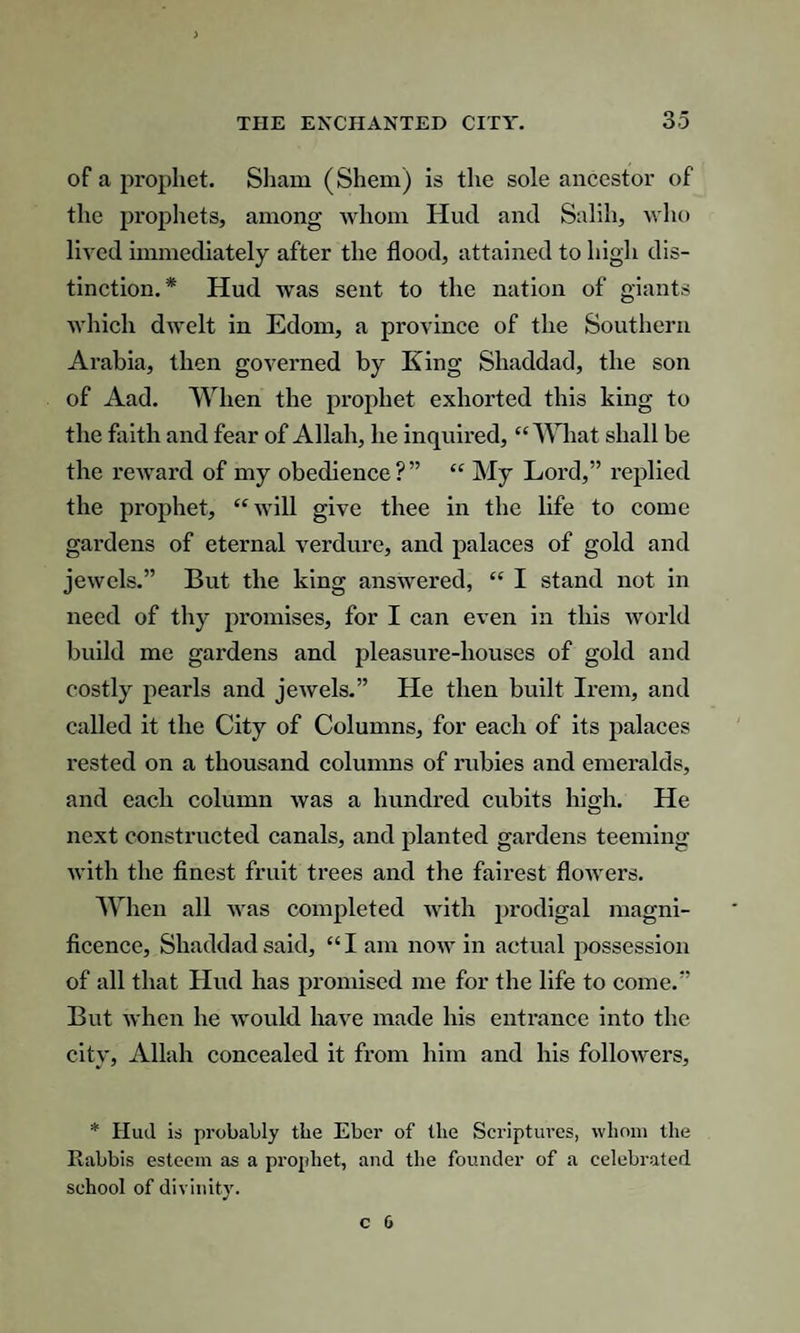 of a prophet. Sham (Shem) is the sole ancestor of the prophets, among whom Hud and Salih, who lived immediately after the flood, attained to high dis¬ tinction. * Hud was sent to the nation of giants which dwelt in Edom, a province of the Southern Arabia, then governed by King Shaddad, the son of Aad. When the prophet exhorted this king to the faith and fear of Allah, he inquired, “What shall be the reward of my obedience?” “ My Lord,” replied the prophet, “will give thee in the life to come gardens of eternal verdure, and palaces of gold and jewels.” But the king answered, “ I stand not in need of thy promises, for I can even in this world build me gardens and pleasure-houses of gold and costly pearls and jewels.” He then built Irem, and called it the City of Columns, for each of its palaces rested on a thousand columns of rubies and emeralds, and each column was a hundred cubits high. He next constructed canals, and planted gardens teeming with the finest fruit trees and the fairest flowers. When all was completed with prodigal magni¬ ficence, Shaddad said, “I am now in actual possession of all that Hud has promised me for the life to come.” But when he would have made his entrance into the city, Allah concealed it from him and his followers, * Hud is probably tbe Eber of the Scriptures, whom the Rabbis esteem as a prophet, and the founder of a celebrated school of divinity.