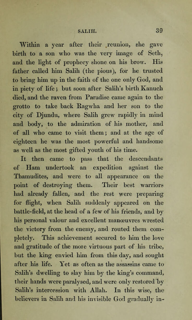 Within a year after their .reunion, she gave birth to a son who was the very image of Setli, and the light of prophecy shone on his brow. His father called him Salih (the pious), for he trusted to bring him up in the faith of the one only God, and in piety of life ; but soon after Salih’s birth Kanuch died, and the raven from Paradise came again to the grotto to take back Ragwha and her son to the city of Djundu, where Salih grew rapidly in mind and body, to the admiration of his mother, and of all who came to visit them; and at the age of eighteen he was the most powerful and handsome as well as the most gifted youth of his time. It then came to pass that the descendants of Ham undertook an expedition against the Thamudites, and were to all appearance on the point of destroying them. Their best warriors had already fallen, and the rest were preparing for flight, when Salih suddenly appeared on the battle-field, at the head of a few of his friends, and by his personal valour and excellent manoeuvres wrested the victory from the enemy, and routed them com¬ pletely. This achievement secured to him the love and gratitude of the more virtuous part of his tribe, but the king envied him from this day, and sought after his life. Yet as often as the assassins came to Salih’s dwelling to slay him by the king’s command, their hands were paralysed, and were only restored by Salih’s intercession with Allah, In this wise, the believers in Salih and his invisible God gradually in-