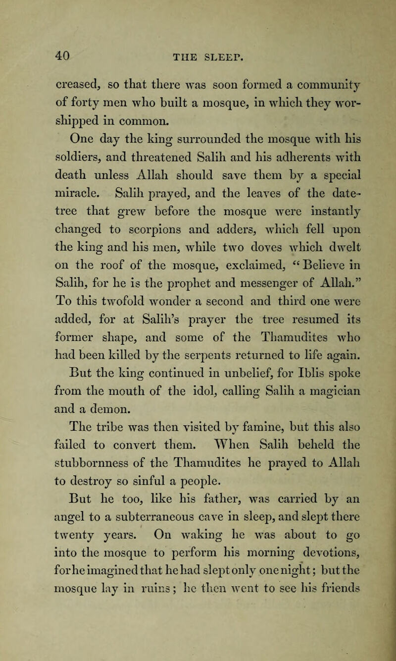 creased, so that there was soon formed a community of forty men who built a mosque, in which they wor¬ shipped in common. One day the king surrounded the mosque with his soldiers, and threatened Salih and his adherents with death unless Allah should save them by a special miracle. Salih prayed, and the leaves of the date- tree that grew before the mosque were instantly changed to scorpions and adders, which fell upon the king and his men, while two doves which dwelt on the roof of the mosque, exclaimed, “ Believe in Salih, for he is the prophet and messenger of Allah.” To this twofold wonder a second and third one were added, for at Salih’s prayer the tree resumed its former shape, and some of the Thamudites who had been killed by the serpents returned to life again. But the king continued in unbelief, for Iblis spoke from the mouth of the idol, calling Salih a magician and a demon. The tribe was then visited by famine, but this also failed to convert them. When Salih beheld the stubbornness of the Thamudites he prayed to Allah to destroy so sinful a people. But he too, like his father, was carried by an angel to a subterraneous cave in sleep, and slept there twenty years. On waking he was about to go into the mosque to perform his morning devotions, for he imagined that he had slept only one night; but the mosque lay in ruins; he then went to see his friends