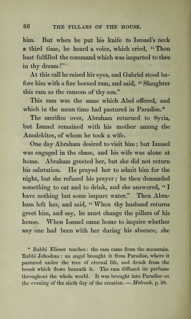 him. But when he put his knife to Ismael’s neck a third time, he heard a voice, which cried, “ Thou hast fulfilled the command which was imparted to thee in thy dream ! ” At this call he raised his eyes, and Gabriel stood be¬ fore him with a fine horned ram, and said, “ Slaughter this ram as the ransom of thy son.” This ram was the same which Abel offered, and which in the mean time had pastured in Paradise.* The sacrifice over, Abraham returned to Syria, but Ismael remained with his mother among the Amalekites, of whom he took a wife. One day Abraham desired to visit him; but Ismael was engaged in the chase, and his wife was alone at home. Abraham greeted her, but she did not return his salutation. He prayed her to admit him for the night, but she refused his prayer; he then demanded something to eat and to drink, and she answered, “ I have nothing but some impure water.” Then Abra¬ ham left her, and said, “ When thy husband returns greet him, and say, he must change the pillars of his house. When Ismael came home to inquire whether any one had been with her during his absence, she * Rabbi Elieser teaches: the ram came from the mountain. Rabbi Jehoshua : an angel brought it from Paradise, where it pastured under the tree of eternal life, and drank from the brook which flows beneath it. The ram diffused its perfume throughout the whole world. It was brought into Paradise on the evening of the sixth day of the creation. — Midrash, p. 28.