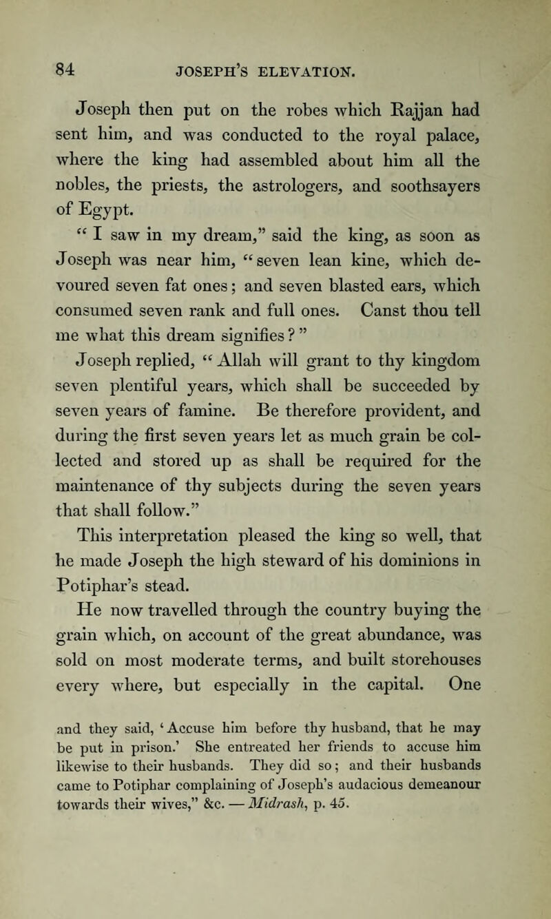 Joseph then put on the robes which Rajjan had sent him, and was conducted to the royal palace, where the king had assembled about him all the nobles, the priests, the astrologers, and soothsayers of Egypt. “ I saw in my dream,” said the king, as soon as Joseph was near him, “ seven lean kine, which de¬ voured seven fat ones; and seven blasted ears, which consumed seven rank and full ones. Canst thou tell me what this dream signifies ? ” Joseph replied, “Allah will grant to thy kingdom seven plentiful years, which shall be succeeded by seven years of famine. Be therefore provident, and during the first seven years let as much grain be col¬ lected and stored up as shall be required for the maintenance of thy subjects during the seven years that shall follow.” This interpretation pleased the king so well, that he made J oseph the high steward of his dominions in Potiphar’s stead. He now travelled through the country buying the grain which, on account of the great abundance, was sold on most moderate terms, and built storehouses every where, but especially in the capital. One and they said, ‘ Accuse him before thy husband, that he may be put in prison.’ She entreated her friends to accuse him likewise to their husbands. They did so; and their husbands came to Potiphar complaining of Joseph’s audacious demeanour towards their wives,” &c. — Midrasli, p. 45.