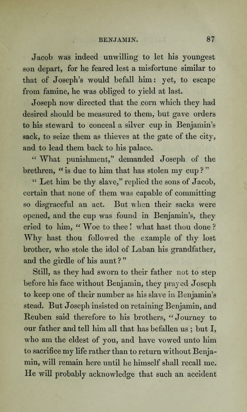 Jacob was indeed unwilling to let his youngest son depart, for he feared lest a misfortune similar to that of Joseph’s would befall him: yet, to escape from famine, he was obliged to yield at last. Joseph now directed that the corn which they had desired should be measured to them, but gave orders to his steward to conceal a silver cup in Benjamin’s sack, to seize them as thieves at the gate of the city, and to lead them back to his palace. “ What punishment,” demanded J oseph of the brethren, “ is due to him that has stolen my cup ? ” “ Let him be thy slave,” replied the sons of Jacob, certain that none of them was capable of committing so disgraceful an act. But when their sacks were opened, and the cup was found in Benjamin’s, they cried to him, “ Woe to thee ! what hast thou done ? Why hast thou followed the example of thy lost brother, who stole the idol of Laban his grandfather, and the girdle of his aunt ? ” Still, as they had sworn to their father not to step before his face without Benjamin, they prayed Joseph to keep one of their number as his slave in Benjamin’s stead. But Joseph insisted on retaining Benjamin, and Reuben said therefore to his brothers, “Journey to our father and tell him all that has befallen us ; but I, who am the eldest of you, and have vowed unto him to sacrifice my life rather than to return without Benja¬ min, will remain here until he himself shall recall me. He will probably acknowledge that such an accident