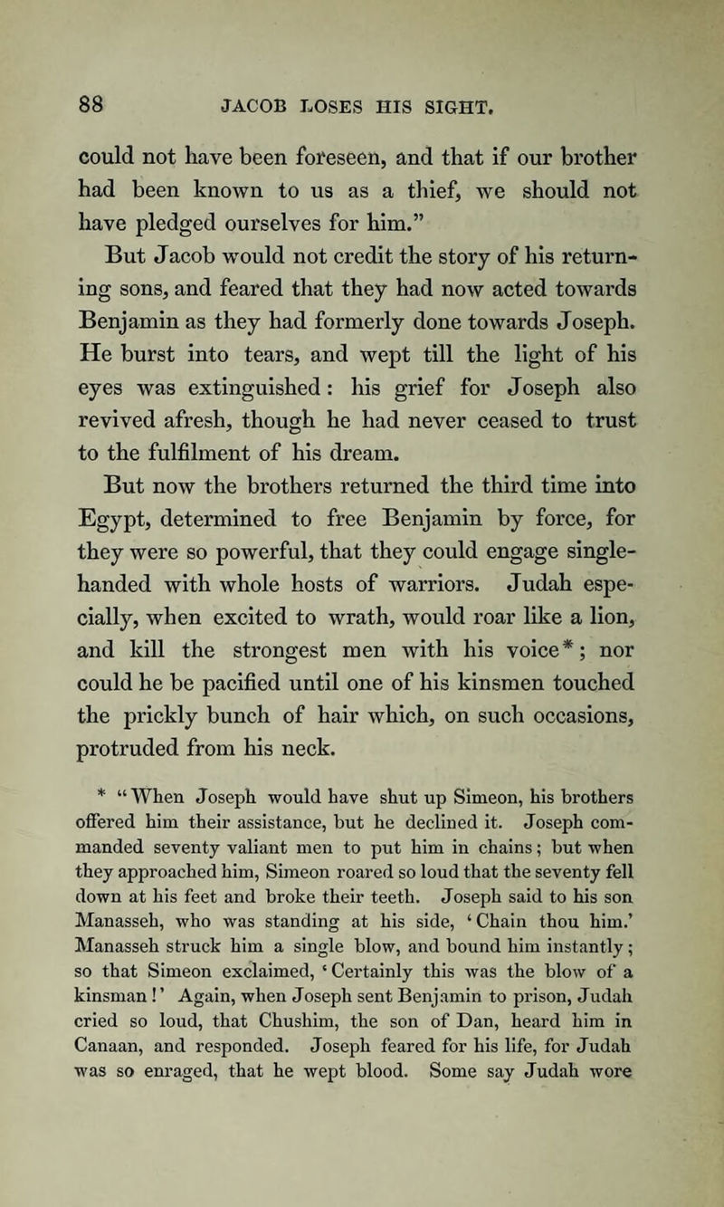 could not have been foreseen, and that if our brother had been known to us as a thief, we should not have pledged ourselves for him.” But Jacob would not credit the story of his return¬ ing sons, and feared that they had now acted towards Benjamin as they had formerly done towards Joseph. He burst into tears, and wept till the light of his eyes was extinguished: his grief for Joseph also revived afresh, though he had never ceased to trust to the fulfilment of his dream. But now the brothers returned the third time into Egypt, determined to free Benjamin by force, for they were so powerful, that they could engage single- handed with whole hosts of warriors. Judah espe¬ cially, when excited to wrath, would roar like a lion, and kill the strongest men with his voice*; nor could he be pacified until one of his kinsmen touched the prickly bunch of hair which, on such occasions, protruded from his neck. * “When Joseph would have shut up Simeon, his brothers offered him their assistance, but he declined it. Joseph com¬ manded seventy valiant men to put him in chains; but when they approached him, Simeon roared so loud that the seventy fell down at his feet and broke their teeth. Joseph said to his son Manasseh, who was standing at his side, ‘ Chain thou him.’ Manasseh struck him a single blow, and bound him instantly; so that Simeon exclaimed, £ Certainly this was the blow of a kinsman ! ’ Again, when Joseph sent Benjamin to prison, Judah cried so loud, that Chushim, the son of Dan, heard him in Canaan, and responded. Joseph feared for his life, for Judah was so enraged, that he wept blood. Some say Judah wore