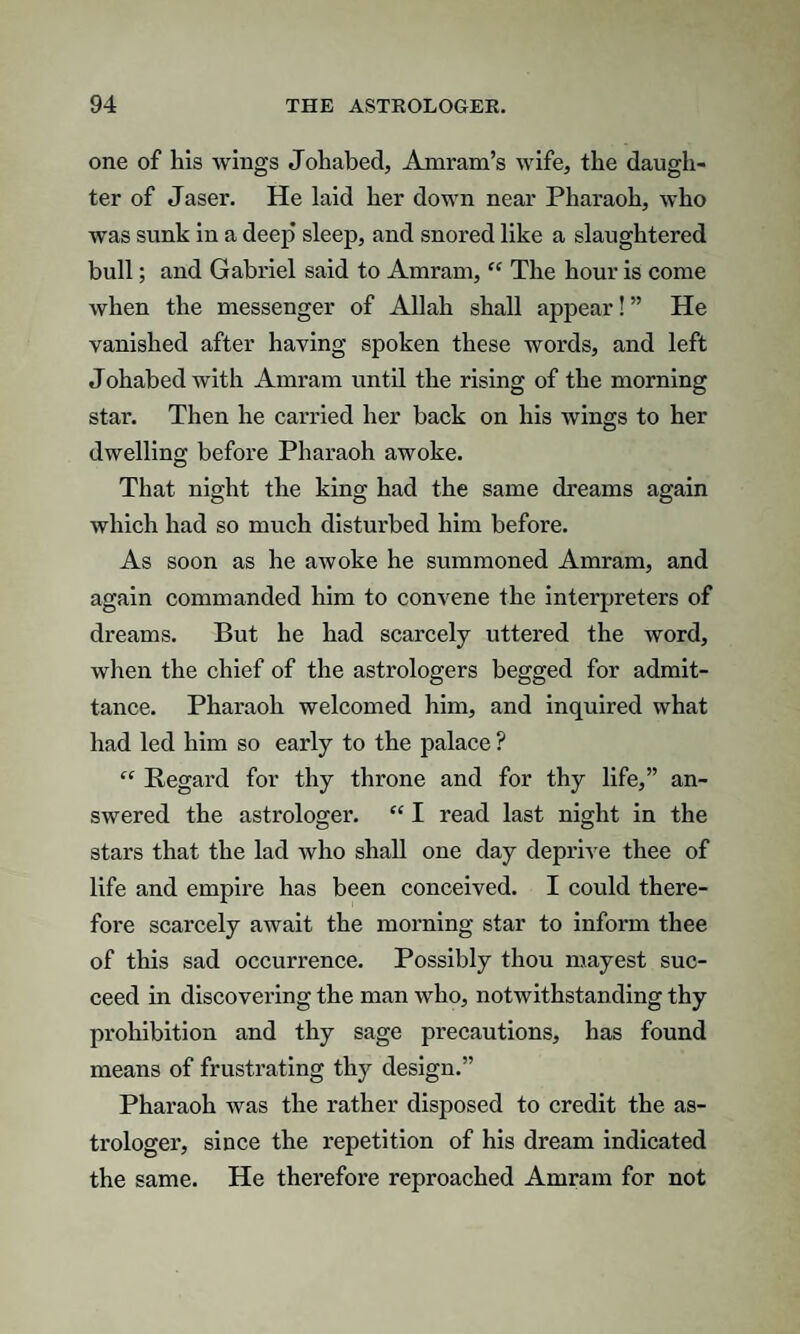 one of his wings Johabed, Amram’s wife, the daugh¬ ter of Jaser. He laid her down near Pharaoh, who was sunk in a deep sleep, and snored like a slaughtered bull; and Gabriel said to Amram, “ The hour is come when the messenger of Allah shall appear! ” He vanished after having spoken these words, and left Johabed with Amram until the rising of the morning star. Then he carried her back on his wings to her dwelling before Pharaoh awoke. That night the king had the same dreams again which had so much disturbed him before. As soon as he awoke he summoned Amram, and again commanded him to convene the interpreters of dreams. But he had scarcely uttered the word, when the chief of the astrologers begged for admit¬ tance. Pharaoh welcomed him, and inquired what had led him so early to the palace ? “ Regard for thy throne and for thy life,” an¬ swered the astrologer. “ I read last night in the stars that the lad who shall one day deprive thee of life and empire has been conceived. I could there¬ fore scarcely await the morning star to inform thee of this sad occurrence. Possibly thou mayest suc¬ ceed in discovering the man who, notwithstanding thy prohibition and thy sage precautions, has found means of frustrating thy design.” Pharaoh was the rather disposed to credit the as¬ trologer, since the repetition of his dream indicated the same. He therefore reproached Amram for not