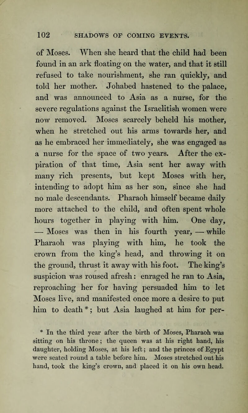 of Moses. When she heard that the child had been found in an ark floating on the water, and that it still refused to take nourishment, she ran quickly, and told her mother. Johabed hastened to the palace, and was announced to Asia as a nurse, for the severe regulations against the Israelitish women were now removed. Moses scarcely beheld his mother, when he stretched out his arms towards her, and as he embraced her immediately, she was engaged as a nurse for the space of two years. After the ex¬ piration of that time, Asia sent her away with many rich presents, but kept Moses with her, intending to adopt him as her son, since she had no male descendants. Pharaoh himself became daily more attached to the child, and often spent whole hours together in playing with him. One day, — Moses was then in his fourth year, — while Pharaoh was playing with him, he took the crown from the king’s head, and throwing it on the ground, thrust it away with his foot. The king’s suspicion was roused afresh: enraged he ran to Asia, reproaching her for having persuaded him to let Moses live, and manifested once more a desire to put him to death *; but Asia laughed at him for per- * In the third year after the birth of Moses, Pharaoh was sitting on his throne; the queen was at his right hand, his daughter, holding Moses, at his left; and the princes of Egypt were seated round a table before him. Moses stretched out his hand, took the king’s crown, and placed it on his own head.