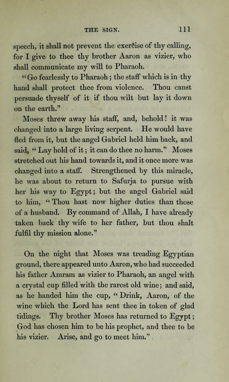 speech, it shall not prevent the exercise of thy calling, for I give to thee thy brother Aaron as vizier, who shall communicate my will to Pharaoh. “ Go fearlessly to Pharaoh; the staff which is in thy hand shall protect thee from violence. Thou canst persuade thyself of it if thou wilt but lay it down on the earth.” Moses threw away his staff, and, behold! it was changed into a large living serpent. He would have fled from it, but the angel Gabriel held him back, and said, “ Lay hold of it; it can do thee no harm.” Moses stretched out his hand towards it, and it once more was changed into a staff. Strengthened by this miracle, he was about to return to Safurja to pursue with her his way to Egypt; but the angel Gabriel said to him, “ Thou hast now higher duties than those of a husband. By command of Allah, I have already taken back thy wife to her father, but thou shalt fulfil thy mission alone.” On the night that Moses was treading Egyptian ground, there appeared unto Aaron, who had succeeded his father Amram as vizier to Pharaoh, an angel with a crystal cup filled with the rarest old wine; and said, as he handed him the cup, “ Drink, Aaron, of the wine which the Lord has sent thee in token of glad tidings. Thy brother Moses has returned to Egypt; God has chosen him to be his prophet, and thee to be his vizier. Arise, and go to meet him.”
