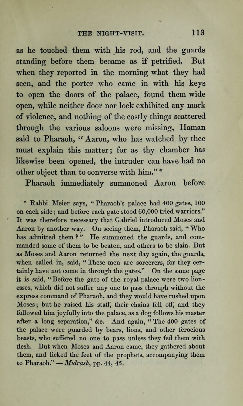 as he touched them with his rod, and the guards standing before them became as if petrified. But when they reported in the morning what they had seen, and the porter who came in with his keys to open the doors of the palace, found them wide open, while neither door nor lock exhibited any mark of violence, and nothing of the costly things scattered through the various saloons were missing, Haman said to Pharaoh, “ Aaron, who has watched by thee must explain this matter; for as thy chamber has likewise been opened, the intruder can have had no other object than to converse with him.” * Pharaoh immediately summoned Aaron before * Rabbi Meier says, “ Pharaoh’s palace had 400 gates, 100 on each side; and before each gate stood 60,000 tried warriors.” It was therefore necessary that Gabriel introduced Moses and Aaron by another way. On seeing them, Pharaoh said, “ Who has admitted them ? ” He summoned the guards, and com¬ manded some of them to be beaten, and others to be slain. But as Moses and Aaron returned the next day again, the guards, when called in, said, “ These men are sorcerers, for they cer¬ tainly have not come in through the gates.” On the same page it is said, “Before the gate of the royal palace were two lion¬ esses, which did not suffer any one to pass through without the express command of Pharaoh, and they would have rushed upon Moses; but he raised his staff, their chains fell off, and they followed him joyfully into the palace, as a dog follows his master after a long separation,” &c. And again, “ The 400 gates of the palace were guarded by bears, lions, and other ferocious beasts, who suffered no one to pass unless they fed them with flesh. But when Moses and Aaron came, they gathered about them, and licked the feet of the prophets, accompanying them to Pharaoh.” — Midrash, pp. 44, 45.