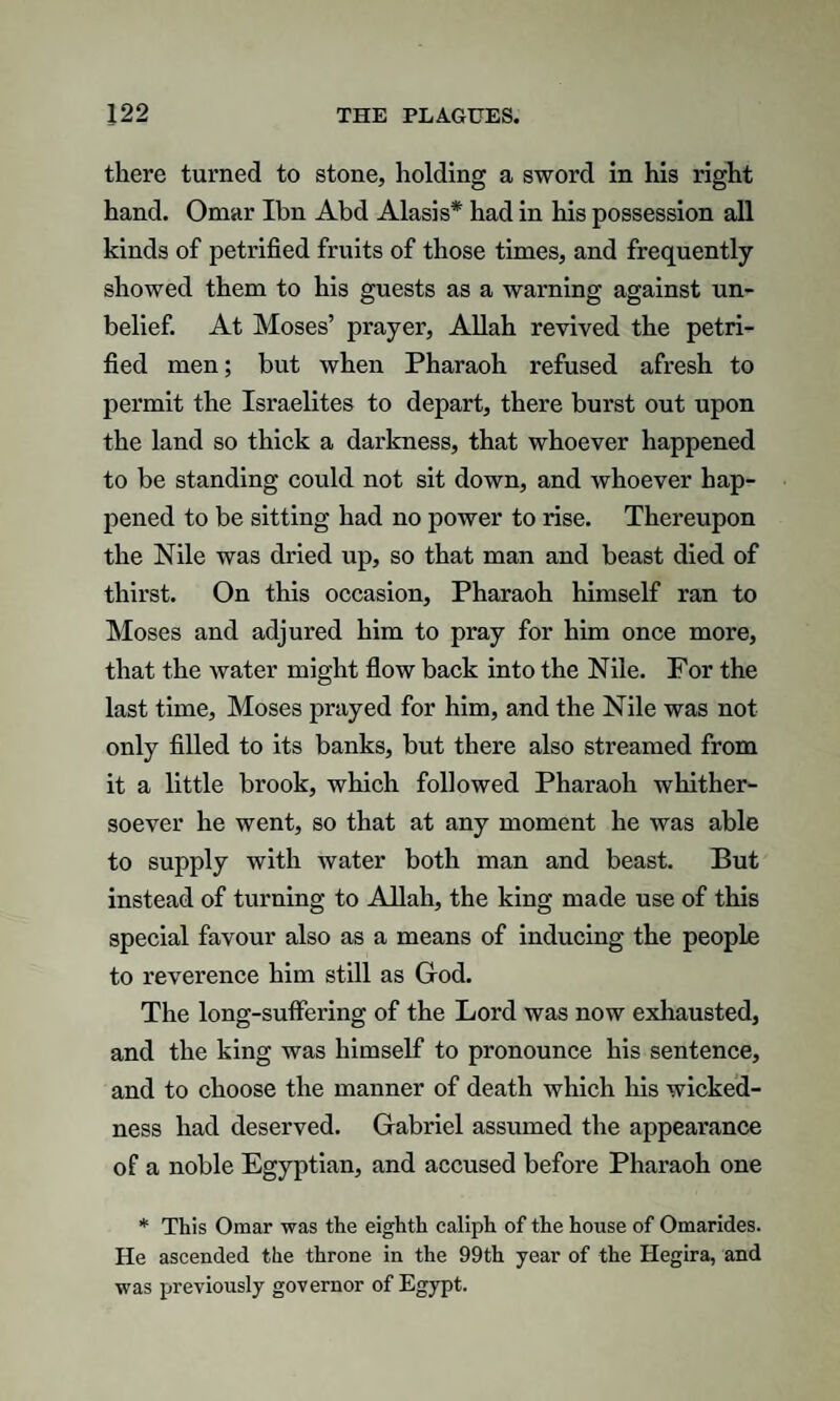 there turned to stone, holding a sword in his right hand. Omar Ibn Abd Alasis* had in his possession all kinds of petrified fruits of those times, and frequently- showed them to his guests as a warning against un¬ belief. At Moses’ prayer, Allah revived the petri¬ fied men; but when Pharaoh refused afresh to permit the Israelites to depart, there burst out upon the land so thick a darkness, that whoever happened to be standing could not sit down, and whoever hap¬ pened to be sitting had no power to rise. Thereupon the Nile was dried up, so that man and beast died of thirst. On this occasion. Pharaoh himself ran to Moses and adjured him to pray for him once more, that the water might flow back into the Nile. Por the last time, Moses prayed for him, and the Nile was not only filled to its banks, but there also streamed from it a little brook, which followed Pharaoh whither¬ soever he went, so that at any moment he was able to supply with water both man and beast. But instead of turning to Allah, the king made use of this special favour also as a means of inducing the people to reverence him still as God. The long-suflering of the Lord was now exhausted, and the king was himself to pronounce his sentence, and to choose the manner of death which his wicked¬ ness had deserved. Gabriel assumed the appearance of a noble Egyptian, and accused before Pharaoh one * This Omar was the eighth caliph of the house of Omarides. He ascended the throne in the 99th year of the Hegira, and was previously governor of Egypt.