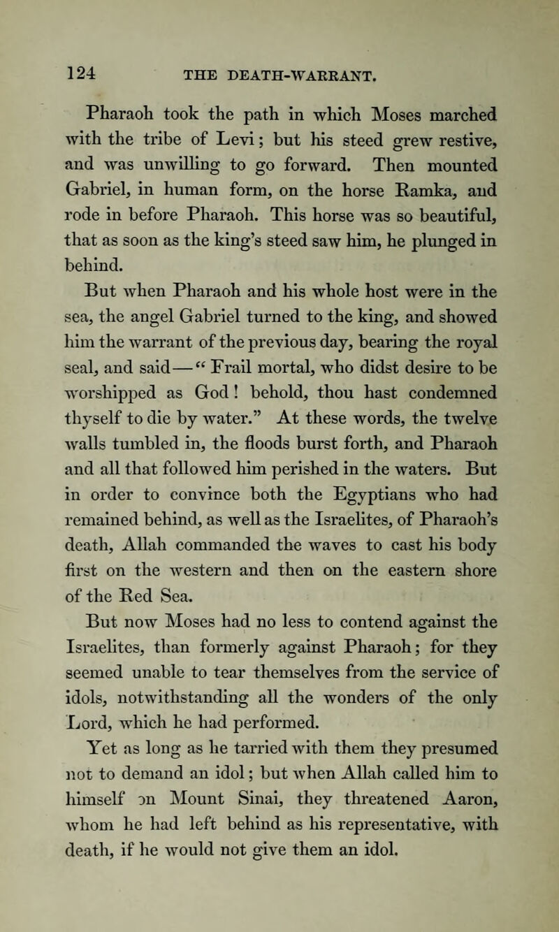 Pharaoh took the path in which Moses marched with the tribe of Levi; but his steed grew restive, and was unwilling to go forward. Then mounted Gabriel, in human form, on the horse Ramka, and rode in before Pharaoh. This horse was so beautiful, that as soon as the king’s steed saw him, he plunged in behind. But when Pharaoh and his whole host were in the sea, the angel Gabriel turned to the king, and showed him the warrant of the previous day, bearing the royal seal, and said—“ Frail mortal, who didst desire to be worshipped as God ! behold, thou hast condemned thyself to die by water.” At these words, the twelve walls tumbled in, the floods burst forth, and Pharaoh and all that followed him perished in the waters. But in order to convince both the Egyptians who had remained behind, as well as the Isi’aelites, of Pharaoh’s death, Allah commanded the waves to cast his body first on the western and then on the eastern shore of the Red Sea. But now Moses had no less to contend against the Israelites, than formerly against Pharaoh; for they seemed unable to tear themselves from the service of idols, notwithstanding all the wonders of the only Lord, which he had performed. Yet as long as he tarried with them they presumed not to demand an idol; but when Allah called him to himself on Mount Sinai, they threatened Aaron, whom he had left behind as his representative, with death, if lie would not give them an idol.