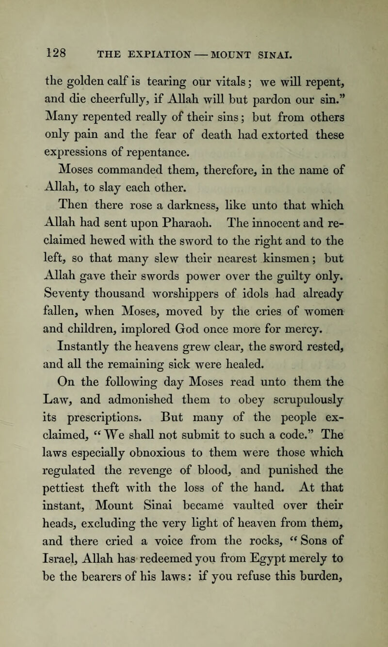 the golden calf is tearing our vitals; we will repent* and die cheerfully, if Allah will hut pardon our sin.” Many repented really of their sins; but from others only pain and the fear of death had extorted these expressions of repentance. Moses commanded them, therefore, in the name of Allah, to slay each other. Then there rose a darkness, like unto that which Allah had sent upon Pharaoh. The innocent and re¬ claimed hewed with the sword to the right and to the left, so that many slew their nearest kinsmen; but Allah gave then* swords power over the guilty only. Seventy thousand worshippers of idols had already fallen, when Moses, moved by the cries of women and children, implored God once more for mercy. Instantly the heavens grew clear, the sword rested, and all the remaining sick were healed. On the following day Moses read unto them the Law, and admonished them to obey scrupulously its prescriptions. But many of the people ex¬ claimed, “We shall not submit to such a code.” The laws especially obnoxious to them were those which regulated the revenge of blood, and punished the pettiest theft with the loss of the hand. At that instant. Mount Sinai became vaulted over their heads, excluding the very light of heaven from them, and there cried a voice from the rocks, “ Sons of Israel, Allah has redeemed you from Egypt merely to be the bearers of his laws: if you refuse this burden.