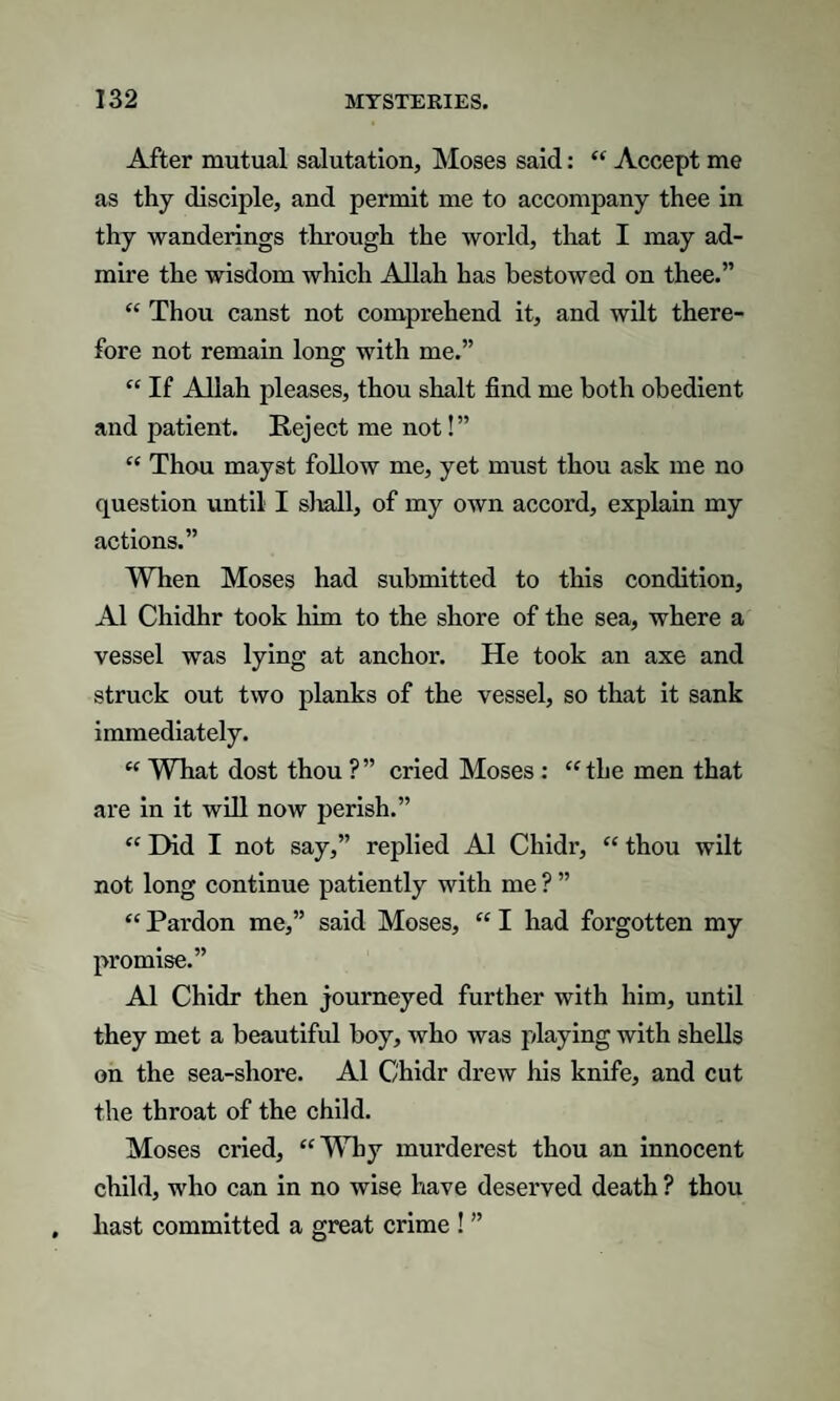 After mutual salutation, Moses said: “ Accept me as thy disciple, and permit me to accompany thee in thy wanderings through the world, that I may ad¬ mire the wisdom which Allah has bestowed on thee.” “ Thou canst not comprehend it, and wilt there¬ fore not remain long with me.” “ If Allah pleases, thou shalt find me both obedient and patient. Reject me not!” “ Thou mayst follow me, yet must thou ask me no question until I shall, of my own accord, explain my actions.” When Moses had submitted to this condition, A1 Chidhr took him to the shore of the sea, where a vessel was lying at anchor. He took an axe and struck out two planks of the vessel, so that it sank immediately. “ What dost thou ? ” cried Moses : “ the men that are in it will now perish.” “ Did I not say,” replied A1 Chidr, “ thou wilt not long continue patiently with me ? ” “ Pardon me,” said Moses, “ I had forgotten my promise.” A1 Chidr then journeyed further with him, until they met a beautiful boy, who was playing with shells on the sea-shore. A1 Chidr drew his knife, and cut the throat of the child. Moses cried, “Why murderest thou an innocent child, who can in no wise have deserved death ? thou hast committed a great crime ! ”