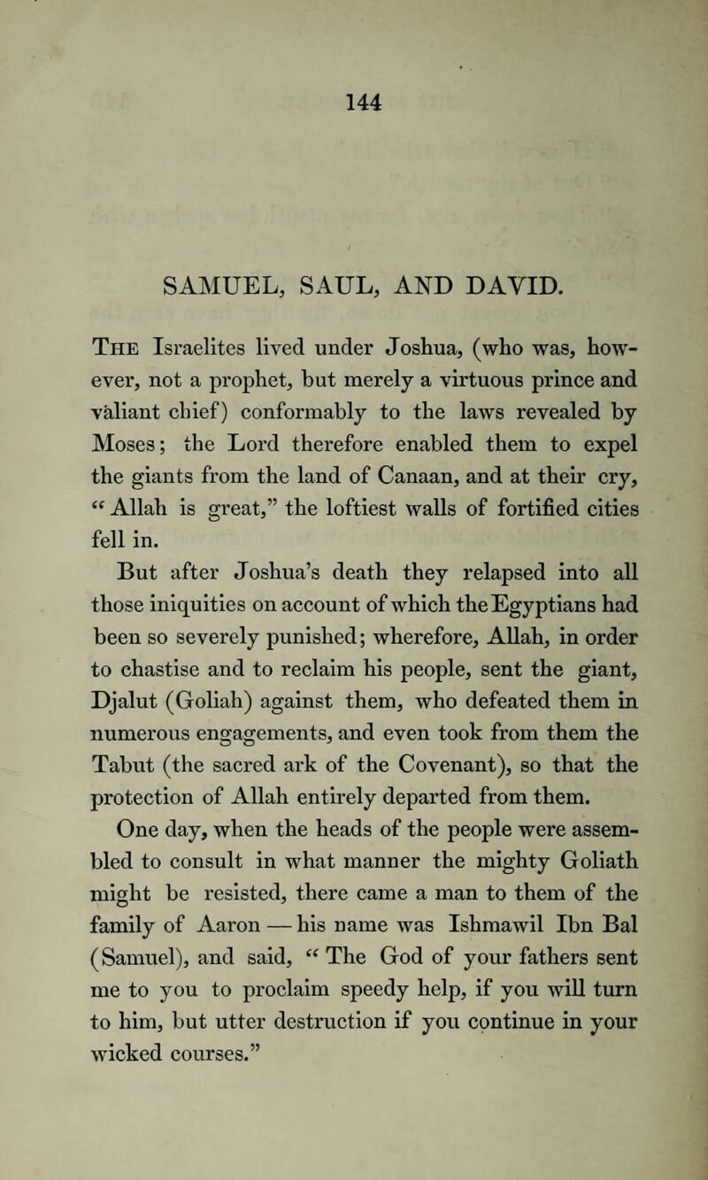 SAMUEL, SAUL, AND DAVID. The Israelites lived under Joshua, (who was, how¬ ever, not a prophet, but merely a virtuous prince and valiant chief) conformably to the laws revealed by Moses; the Lord therefore enabled them to expel the giants from the land of Canaan, and at their cry, “ Allah is great,” the loftiest walls of fortified cities fell in. But after Joshua’s death they relapsed into all those iniquities on account of which the Egyptians had been so severely punished; wherefore, Allah, in order to chastise and to reclaim his people, sent the giant, Djalut (Groliah) against them, who defeated them in numerous engagements, and even took from them the Tabut (the sacred ark of the Covenant), so that the protection of Allah entirely departed from them. One day, when the heads of the people were assem¬ bled to consult in what manner the mighty Goliath might be resisted, there came a man to them of the family of Aaron — his name was Ishmawil Ibn Bal (Samuel), and said, “ The God of your fathers sent me to you to proclaim speedy help, if you will turn to him, but utter destruction if you continue in your wicked courses.”