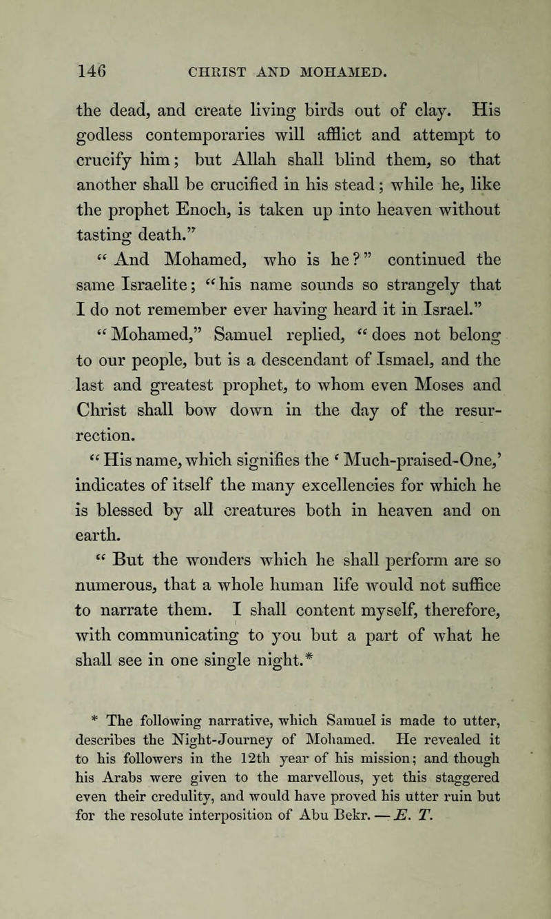 the dead, and create living birds out of clay. His godless contemporaries will afflict and attempt to crucify him; but Allah shall blind them, so that another shall be crucified in his stead; while he, like the prophet Enoch, is taken up into heaven without tasting death.” “ And Moliamed, who is he ? ” continued the same Israelite; “ his name sounds so strangely that I do not remember ever having heard it in Israel.” “ Mohamed,” Samuel replied, “ does not belong to our people, but is a descendant of Ismael, and the last and greatest prophet, to whom even Moses and Christ shall bow down in the day of the resur¬ rection. “ His name, which signifies the ‘ Much-praised-One,’ indicates of itself the many excellencies for which he is blessed by all creatures both in heaven and on earth. “ But the wonders which he shall perform are so numerous, that a Avhole human life would not suffice to narrate them. I shall content myself, therefore, with communicating to you but a part of what he shall see in one single night.* * The following narrative, which Samuel is made to utter, describes the Night-Journey of Mohamed. He revealed it to his followers in the 12th year of his mission; and though his Arabs were given to the marvellous, yet this staggered even their credulity, and would have proved his utter ruin but for the resolute interposition of Abu Bekr. —- E. T.