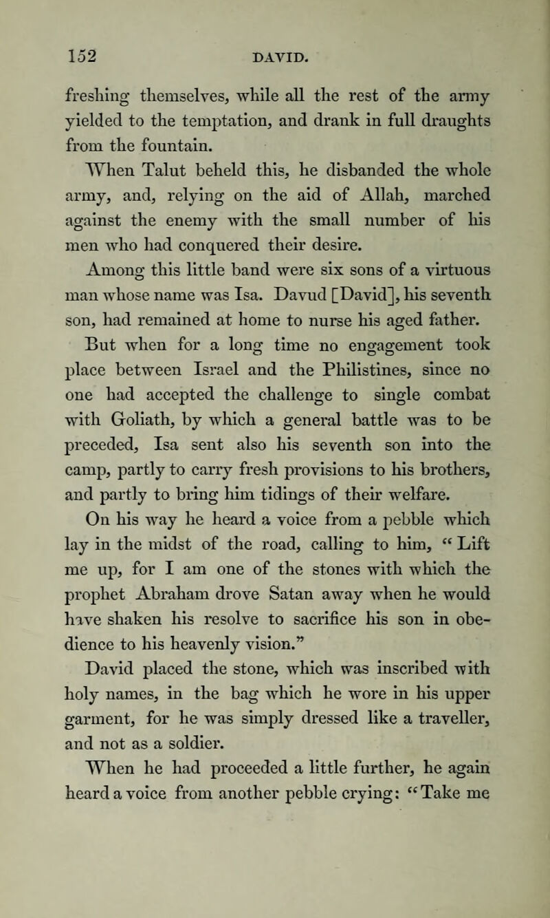 freshing themselves, while all the rest of the army- yielded to the temptation, and drank in full draughts from the fountain. When Talut beheld this, he disbanded the whole army, and, relying on the aid of Allah, marched against the enemy with the small number of his men who had conquered their desire. Among this little band were six sons of a virtuous man whose name was Isa. Davud [David], his seventh son, had remained at home to nurse his aged father. But when for a long time no engagement took place between Israel and the Philistines, since no one had accepted the challenge to single combat with Goliath, by which a general battle was to be preceded, Isa sent also his seventh son into the camp, partly to carry fresh provisions to his brothers, and partly to bring him tidings of their welfare. On his way he heard a voice from a pebble which lay in the midst of the road, calling to him, “ Lift me up, for I am one of the stones with which the prophet Abraham drove Satan away when he would have shaken his resolve to sacrifice his son in obe¬ dience to his heavenly vision.” David placed the stone, which was inscribed with holy names, in the bag which he wore in his upper garment, for he was simply dressed like a traveller, and not as a soldier. When he had proceeded a little further, he again heard a voice from another pebble crying: “ Take me