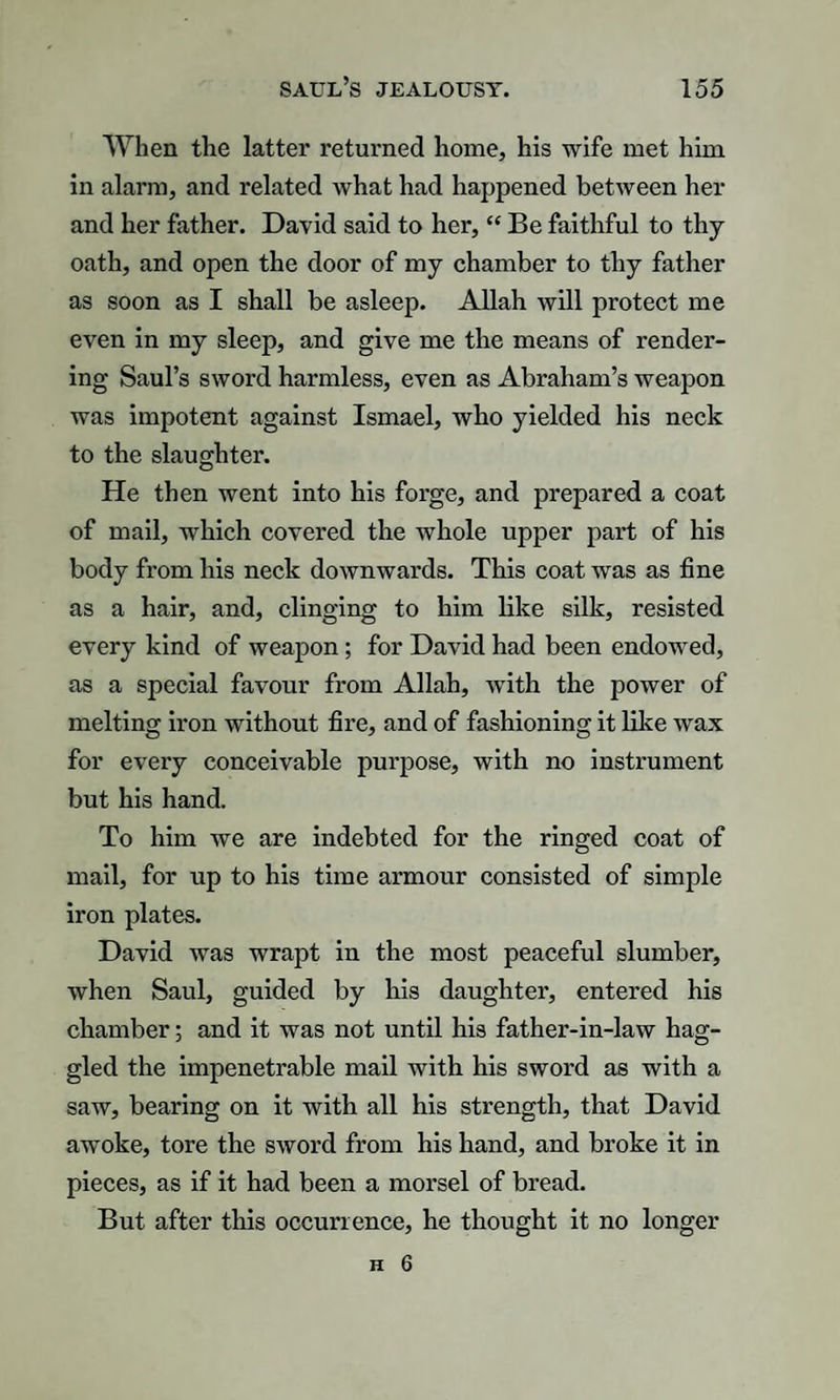 When the latter returned home, his wife met him in alarm, and related what had happened between her and her father. David said to her, “ Be faithful to thy oath, and open the door of my chamber to thy father as soon as I shall be asleep. Allah will protect me even in my sleep, and give me the means of render¬ ing Saul’s sword harmless, even as Abraham’s weapon was impotent against Ismael, who yielded his neck to the slaughter. He then went into his forge, and prepared a coat of mail, which covered the whole upper part of his body from his neck downwards. This coat was as fine as a hair, and, clinging to him like silk, resisted every kind of weapon; for David had been endowed, as a special favour from Allah, with the power of melting iron without fire, and of fashioning it like wax for every conceivable purpose, with no instrument but his hand. To him we are indebted for the ringed coat of mail, for up to his time armour consisted of simple iron plates. David was wrapt in the most peaceful slumber, when Saul, guided by his daughter, entered his chamber; and it was not until his father-in-law hag¬ gled the impenetrable mail with his sword as with a saw, bearing on it with all his strength, that David awoke, tore the sword from his hand, and broke it in pieces, as if it had been a morsel of bread. But after this occurrence, he thought it no longer