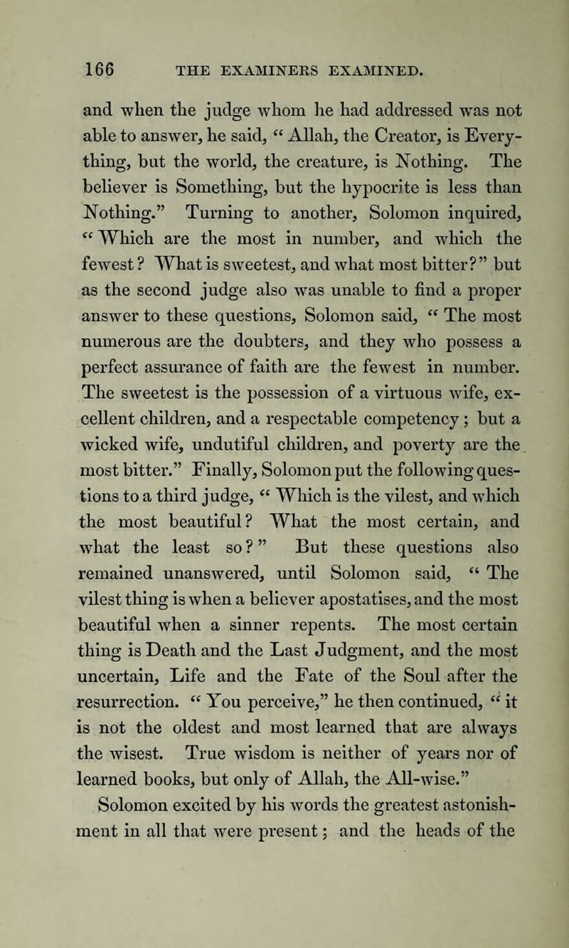 and when the judge whom he had addressed was not able to answer, he said, “ Allah, the Creator, is Every¬ thing, but the world, the creature, is Nothing. The believer is Something, but the hypocrite is less than Nothing.” Turning to another, Solomon inquired, t{ Which are the most in number, and which the fewest ? What is sweetest, and what most bitter?” but as the second judge also was unable to find a proper answer to these questions, Solomon said, “ The most numerous are the doubters, and they who possess a perfect assurance of faith are the fewest in number. The sweetest is the possession of a virtuous wife, ex¬ cellent children, and a respectable competency ; but a wicked wife, undutiful children, and poverty are the most bitter.” Finally, Solomon put the following ques¬ tions to a third judge, “ Which is the vilest, and which the most beautiful? What the most certain, and what the least so ? ” But these questions also remained unanswered, until Solomon said, “ The vilest thing is when a believer apostatises, and the most beautiful when a sinner repents. The most certain thing is Death and the Last Judgment, and the most uncertain. Life and the Fate of the Soul after the resurrection. “ You perceive,” he then continued, “ it is not the oldest and most learned that are always the wisest. True wisdom is neither of years nor of learned books, but only of Allah, the All-wise.” Solomon excited by his words the greatest astonish¬ ment in all that were present; and the heads of the