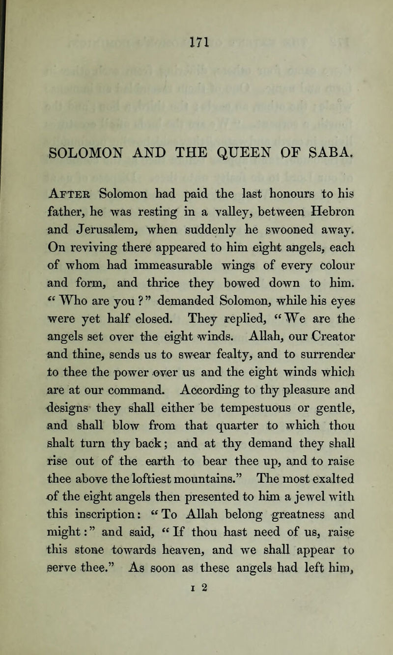 SOLOMON AND THE QUEEN OF SABA. After Solomon had paid the last honours to his father, he was resting in a valley, between Hebron and Jerusalem, when suddenly he swooned away. On reviving there appeared to him eight angels, each of whom had immeasurable wings of every colour and form, and thrice they bowed down to him. “ Who are you ? ” demanded Solomon, while his eyes were yet half closed. They replied, “We are the angels set over the eight winds. Allah, our Creator and thine, sends us to swear fealty, and to surrender' to thee the power over us and the eight winds which are at our command. According to thy pleasure and designs they shall either be tempestuous or gentle, and shall blow from that quarter to which thou shalt turn thy back; and at thy demand they shall rise out of the earth to bear thee up, and to raise thee above the loftiest mountains.” The most exalted of the eight angels then presented to him a jewel with this inscription: “ To Allah belong greatness and might: ” and said, “ If thou hast need of us, raise this stone towards heaven, and we shall appear to serve thee.” As soon as these angels had left him, i 2