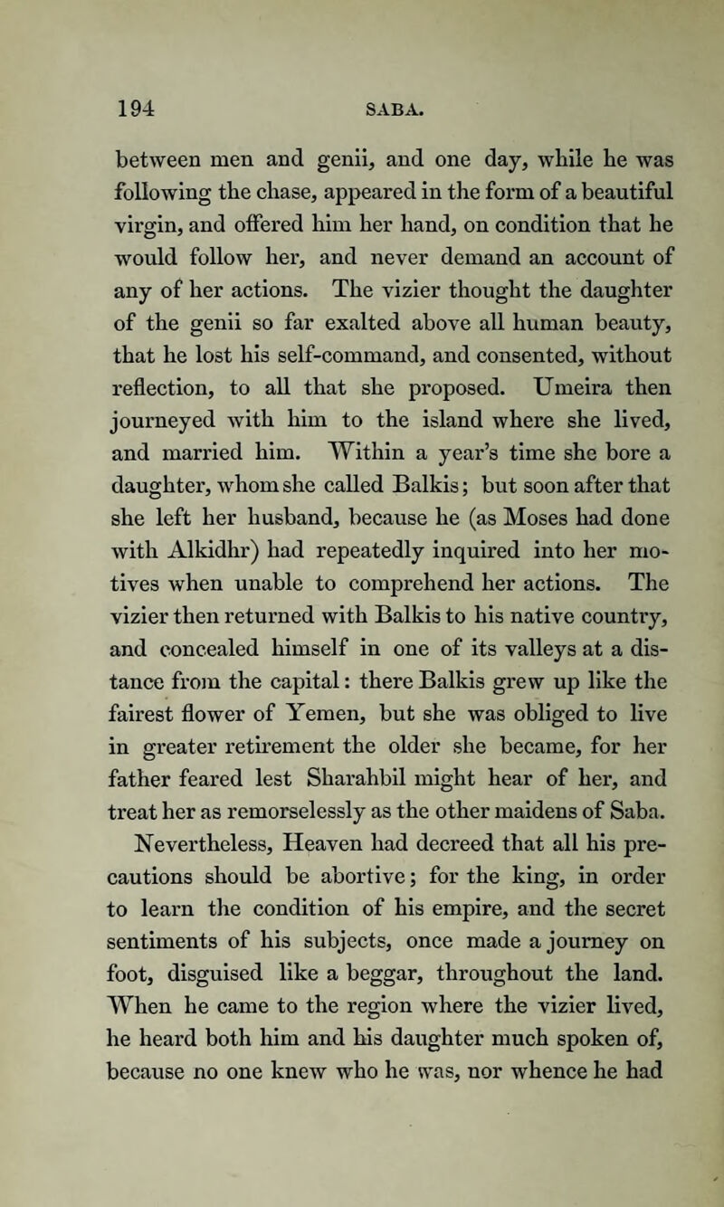 between men ancl genii, and one day, while he was following the chase, appeared in the form of a beautiful virgin, and offered him her hand, on condition that he would follow her, and never demand an account of any of her actions. The vizier thought the daughter of the genii so far exalted above all human beauty, that he lost his self-command, and consented, without reflection, to all that she proposed. Umeira then journeyed with him to the island where she lived, and married him. Within a year’s time she bore a daughter, whom she called Balkis; but soon after that she left her husband, because he (as Moses had done with Alkidhr) had repeatedly inquired into her mo¬ tives when unable to comprehend her actions. The vizier then returned with Balkis to his native country, and concealed himself in one of its valleys at a dis¬ tance from the capital: there Balkis grew up like the fairest flower of Yemen, but she was obliged to live in greater retirement the older she became, for her father feared lest Sharahbil might hear of her, and treat her as remorselessly as the other maidens of Saba. Nevertheless, Heaven had decreed that all his pre¬ cautions should be abortive; for the king, in order to learn the condition of his empire, and the secret sentiments of his subjects, once made a journey on foot, disguised like a beggar, throughout the land. When he came to the region where the vizier lived, he heard both him and his daughter much spoken of, because no one knew who he was, nor whence he had