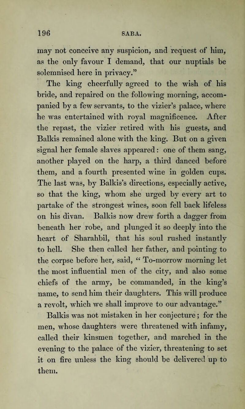 may not conceive any suspicion, and request of him, as the only favour I demand, that our nuptials be solemnised here in privacy.” The king cheerfully agreed to the wish of his bride, and repaired on the following morning, accom¬ panied by a few servants, to the vizier’s palace, where he was entertained with royal magnificence. After the repast, the vizier retired with his guests, and Balkis remained alone with the king. But on a given signal her female slaves appeared: one of them sang, another played on the harp, a third danced before them, and a fourth presented wine in golden cups. The last was, by Balkis’s directions, especially active, so that the king, whom she urged by every art to partake of the strongest wines, soon fell back lifeless on his divan. Balkis now drew forth a dagger from beneath her robe, and plunged it so deeply into the heart of Sharahbil, that his soul rushed instantly to hell. She then called her father, and pointing to the corpse before her, said, “ To-morrow morning let the most influential men of the city, and also some chiefs of the army, be commanded, in the king’s name, to send him their daughters. This will produce a revolt, which we shall improve to our advantage.” Balkis was not mistaken in her conjecture; for the men, whose daughters were threatened with infamy, called their kinsmen together, and marched in the evening to the palace of the vizier, threatening to set it on fire unless the king should be delivered up to them.