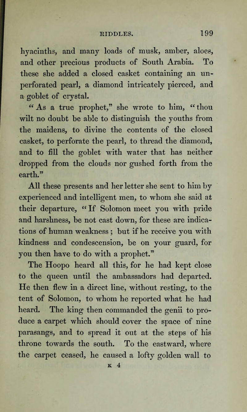 hyacinths, and many loads of musk, amber, aloes, and other precious products of South Arabia. To these she added a closed casket containing an un- perforated pearl, a diamond intricately pierced, and a goblet of crystal. “ As a true prophet,” she wrote to him, “ thou wilt no doubt be able to distinguish the youths from the maidens, to divine the contents of the closed casket, to perforate the pearl, to thread the diamond, and to fill the goblet with water that has neither dropped from the clouds nor gushed forth from the earth.” All these presents and her letter she sent to him by experienced and intelligent men, to whom she said at their departure, “ If Solomon meet you with pride and harshness, be not cast down, for these are indica¬ tions of human weakness ; but if he receive you with kindness and condescension, be on your guard, for you then have to do with a prophet.” The Hoopo heard all this, for he had kept close to the queen until the ambassadors had departed. He then flew in a direct line, without resting, to the tent of Solomon, to whom he reported what he had heard. The king then commanded the genii to pro¬ duce a carpet which should cover the space of nine parasangs, and to spread it out at the steps of his throne towards the south. To the eastward, where the carpet ceased, he caused a lofty golden wall to