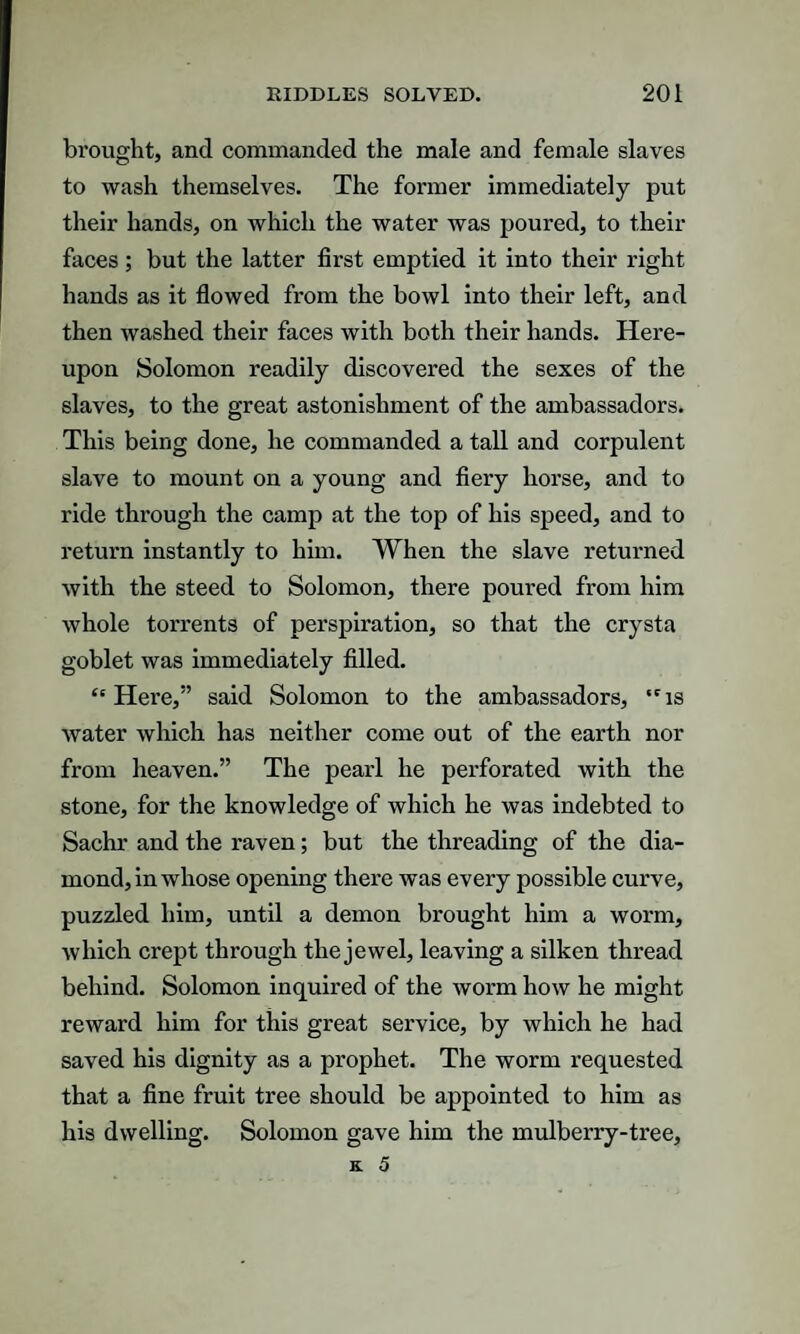 brought, and commanded the male and female slaves to wash themselves. The former immediately put their hands, on which the water was poured, to their faces; but the latter first emptied it into their right hands as it flowed from the bowl into their left, and then washed their faces with both their hands. Here¬ upon Solomon readily discovered the sexes of the slaves, to the great astonishment of the ambassadors. This being done, he commanded a tall and corpulent slave to mount on a young and fiery horse, and to ride through the camp at the top of his speed, and to return instantly to him. When the slave returned with the steed to Solomon, there poured from him whole torrents of perspiration, so that the crysta goblet was immediately filled. “Here,” said Solomon to the ambassadors, “is water which has neither come out of the earth nor from heaven.” The pearl he perforated with the stone, for the knowledge of which he was indebted to Sachr and the raven; but the threading of the dia¬ mond, in whose opening there was every possible curve, puzzled him, until a demon brought him a worm, which crept through the jewel, leaving a silken thread behind. Solomon inquired of the worm how he might reward him for this great service, by which he had saved his dignity as a prophet. The worm requested that a fine fruit tree should be appointed to him as his dwelling. Solomon gave him the mulberry-tree.