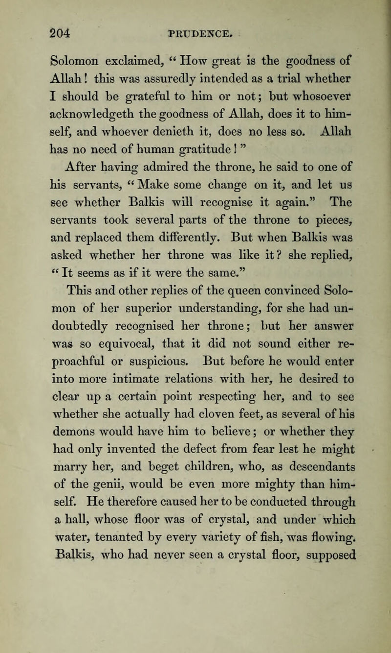 Solomon exclaimed, “ How great is the goodness of Allah! this was assuredly intended as a trial whether I should be grateful to him or not; but whosoever acknowledgeth the goodness of Allah, does it to him¬ self, and whoever denieth it, does no less so. Allah has no need of human gratitude ! ” After having admired the throne, he said to one of his servants, “Make some change on it, and let us see whether Balkis will recognise it again.” The servants took several parts of the throne to pieces, and replaced them differently. But when Balkis was asked whether her throne was like it? she replied, “ It seems as if it were the same.” This and other replies of the queen convinced Solo¬ mon of her superior understanding, for she had un¬ doubtedly recognised her throne; but her answer was so equivocal, that it did not sound either re¬ proachful or suspicious. But before he would enter into more intimate relations with her, he desired to clear up a certain point respecting her, and to see whether she actually had cloven feet, as several of his demons would have him to believe; or whether they had only invented the defect from fear lest he might marry her, and beget children, who, as descendants of the genii, would be even more mighty than him¬ self. He therefore caused her to be conducted through a hall, whose floor was of crystal, and under which water, tenanted by every variety of fish, was flowing. Balkis, who had never seen a crystal floor, supposed