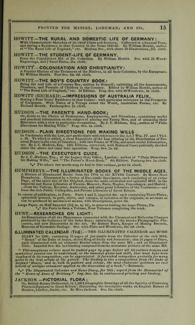 HOWITT.—THE RURAL AND DOMESTIC LIFE OF GERMANY: With Characteristic* Sketches of its chief Cities and Scenery. Collected in a General Tour, and during a Residence in that Country in the Years 1840-42. By William Howitt, author of “The Rural Life of England,” etc. Medium Svo., with above 50 Illustrations, 21s. cloth. HOWITT —THE STUDENT-LIFE OF GERMANY. From the Unpublished MS. of Dr. Coruelius. By William Howitt. 8vo. with 24 Wood- Engravings, and 7 Steel Plates, 21*. cloth. nawnY.-colonisation and Christianity: A Popular History of the Treatment of the Natives, iu all their Colonies, by the Europeans. By William Howitt. Post 8vo. 10a. 6d. cloth. HOWITT.—THE BOY’S COUNTRY BOOK: Being the real Life of a Country Boy, written by Himself; exhibiting all the Amusements, Pleasures, and Pursuits of Children in the Country. Edited by William Howitt, author of “ The Rural Life of England,” etc. 2d Edition. Fcap.8vo. with 40 Woodcuts, 8a. cloth. IIOWITT (RICHARD;.—IMPRESSIONS OF AUSTRALIA FELIX, During a Four Years’ Residence in that Colony: with particular reference to the Prospects of Emigrants. With Notes of a Voyage round the World, Australian Poems, etc. By Richard Howitt. Foolscap8vo. 7«• cloth. HUDSON—THE PARENT’S HAND-BOOK; > Or, Guide to the Choice of Professions, Employments, and Situations ■, containing useful I and practical information on the subject of placing out Young Men, and of obtaining their Education with a view to particular occupations. By J. C. Hudson, Esq., author of “Plain Directions for Making Wills.” Fcap. 8vo. 5*. cloth. HUDSON.—PLAIN DIRECTIONS FOR MAKING WILLS In Conformity with the Law, and particularly with reference to the Act ^ Wm. IV. and 1 Viet, c. 26. To which is added, a clear Exposition of the Law relating to the Distribution of Per¬ sonal Estate in the case of Intestacy ; with two Forms of Wills, and much useful Information, ! etc. By J. C. Hudson, Esq. 13th Editiou, corrected, with Notes of Cases judicially decided since the above Act came into operation. Fcap. 8vo. 2s. 6d. HUDSON.-THE EXECUTOR’S GUIDE. By J. C. Hudson, Esq., of the Legacy Duty Office, London; author of “ Plain Directions for Making Wills,” aud “The Parent’s Hand-Book.” 4th Edition. Foolscap 8vo. 5a.cloth. The above two works may be had in One volume, price 7s. cloth. HUMPHREYS.—THE ILLUMINATED BOOKS OF THE MIDDLE ACES. A History of Illuminated Books from the IVth to the XVlIth Century. By Henry Noel Humphreys. Illustrated by a Series of Fac-simile Specimens, each consisting of an entire Page, of the exact size of the Original, from the most celebrated and splendid MSS. in the Imperial and Royal Libraries of Vienna, Moscow, Paris, Naples, Copenhagen, and Madrid ; —from the Vatican, Escurial, Ambrosian, and other great Libraries of the Continentand from the rich Public Collegiate, aud Private Libraries of Great Britain. In course of publication, in Parts. Parts 1 and 2, imperial 4to. each contaiuingThree Plates, splendidly printed, in gold, silver, and colours, iu imitation of the originals, as accurate as can be produced by mechanical means, with Descriptions, price 12s. Large Paper, on Half Imperial (21J in. by 15), to prevent folding the large Plates, 21s. Six Parts to form a Volume, Four Volumes completing the work. HUNT.—RESEARCHES ON LIGHT: An Examination of all the Phenomena connected with the Chemical and Molecular Changes produced by the Influence of the Solar Rays ; embracing all the known Photographic Pro¬ cesses, and new Discoveries in the Art. By Robert Hunt, Keeper of Mining Records, Museum of Economic Geology. 8vo. w*ith Plate and Woodcuts, 10*. 6d. cloth. ILLUMINATED CALENDAR (THE)-—the illuminated calendar and home DIARY for 1846; containing 12 pages of fac-simile from the Calendar of the rich MSS. ■ “ Hours” of the Duke of Anjou, styled King of Sicily and Jerusalem ; also 24 pages of Diary, each illuminated with an elaborate Border taken from the same MS.; and an Illuminated Title. Imperial 8vo. 42a in a binding composed from the miniature pictures of the same MS. ** This sumptuous volume must be studied page by page before all its curious designs and symbolical fancies can be understood, or the immense pains and skill, that must have been employed in its composition, can be appreciated. It furnished occupation probably for many years to the best artists oj the period. The binding is also a composition from the Duke of Anjou's 1 Hours,' and is, both in pattern and colour, the most elaborate specimen we ever beheld of antique ornament applied to the decoration of a booh.—Britannia. *** The Illuminated Calendar and Home Diary, for 1845; copied from the Manuscript of the “ Hours of Anne of Brittany.*' Imp. 8vv. 42s. in emblazoned printing aud binding. JACKSON—PICTORIAL FLORA; Or, British Botany Delineated, in 1,500 Lithographic Drawings of all the Species of Flowering Plants indigenous to Great Britain ; illustrating the descriptive works on English Botany of Hooker, Lindley, Smith, etc. By Miss Jackson. 8vo. 15*. cloth. . .- ■ ■ - —■ --M