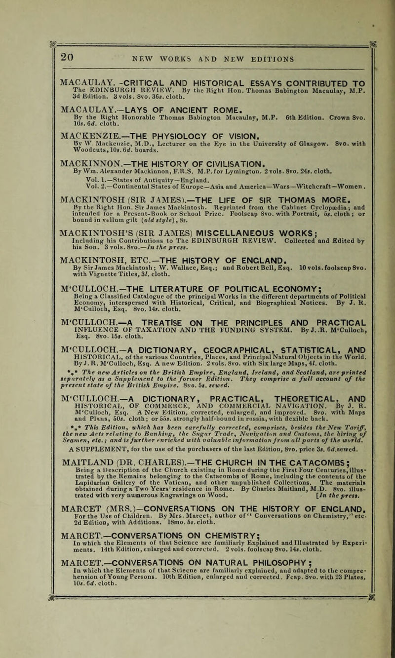 MACAULAY. -CRITICAL AND HISTORICAL ESSAYS CONTRIBUTED TO The EDINBURGH REVIEW. By the Right Hon. Thomas Babington Macaulay, M.P. 3d Edition. 3 vols. 8vo. 36s. cloth. MACAULAY.--LAYS OF ANCIENT ROME. By the Right Honorable Thomas Babington Macaulay, M.P. 6th Edition. Crown 8vo. 10s. 6d. cloth. MACKENZIE.—THE PHYSIOLOGY OF VISION. By W Mackenzie, M.D., Lecturer on the Eye in the University of Glasgow. 8vo. with Woodcuts, 10s. 6d. boards. MACKINNON.—THE HISTORY OF CIVILISATION. By Wm. Alexander Mackinnon, F.R.S. M.P. for Lymington. 2 vols. 8vo. 24*. cloth. Vol. 1.—States of Antiquity—England. Vol. 2.—Continental States of Europe—Asia and America—Wars—Witchcraft—Women . MACKINTOSH (SIR JAMES).—THE LIFE OF SIR THOMAS MORE. By the Right Hon. Sir James Mackintosh. Reprinted from the Cabinet Cyclopedia; and intended tor a Present-Book or School Prize. Foolscap 8vo. with Portrait, 5a. cloth ; or bound in vellum gilt (old style), 8j. MACKINTOSH’S (SIR JAMES) MISCELLANEOUS WORKS; Including his Contributions to The EDINBURGH REVIEW. Collected and Edited by his Son. 3 vols. 8vo.—In the press. MACKINTOSH, ETC.—THE HISTORY OF ENGLAND. By Sir James Mackintosh ; W. Wallace, Esq.; and Robert Bell, Esq. 10 vols. foolscap 8vo. with Vignette Titles, 31. cloth. M‘CULLOCH.—THE LITERATURE OF POLITICAL ECONOMY; Being a Classified Catalogue of the principal Works in the different departments of Political Economy, interspersed with Historical, Critical, and Biographical Notices. By J. R. M'Culloch, Esq. 8vo. 14*. cloth. M'CULLOCH.—A TREATISE ON THE PRINCIPLES AND PRACTICAL INFLUENCE OF TAXATION AND THE FUNDING SYSTEM. ByJ..R. M‘Culloch, Esq. 8vo. 15s- cloth. M'CULLOCH.—A DICTIONARY, CEOCRAPHICAL, STATISTICAL, AND HISTORICAL, of the various Countries, Places, and Principal Natural Objects in the World. By J. R. M'Culloch, Esq. A new Edition. 2 vols. 8vo. with Six large Maps, 4/. cloth. %• The new Articles on the British Empire, England, Ireland, and Scotland, are printed separately as a Supplement to the former Edition. They comprise a full account of the present state of the British Empire. 8vo. 5s. sewed. M'CULLOCH.—A DICTIONARY, PRACTICAL, THEORETICAL, AND HISTORICAL, OF COMMERCE, AND COMMERCIAL NAVIGATION. By J. R. M'Culloch, Esq. A New Edition, corrected, enlarged, and improved. 8vo. with Maps and Plans, 5Os. cloth; or 55s. strongly half-bound in russia, with flexible back. *,* This Edition, which has been carefully corrected, comprises, besides the New Tariff', the new Arts relating to Banking, the Sugar Trade, Navigation and Customs, the hiring of Seamen, etc.; and is further enriched with valuable information from all parts of the world. A SUPPLEMENT, for the use of the purchasers of the last Edition, 8vo. price 3s. 6rf.sewed. MAITLAND (DR. CHARLES).—THE CHURCH IN THE CATACOMBS; Being a Description of the Church existing in Rome during the First Four Centuries,illus¬ trated by the Remains belonging to the Catacombs of Rome, including the contents of the Lapidarian Gallery of the Vatican, and other unpublished Collections. The materials obtained during a Two Years’residence in Rome. By Charles Maitland, M.D. 8vo. illus¬ trated with very numerous Engravings on Wood. [In the press. MARCET (MRS.)—CONVERSATIONS ON THE HISTORY OF ENCLAND. For the Use of Children. By Mrs. Marcet, author of“ Conversations on Chemistry,” etc. 2d Edition, with Additions. 18mo. 5s. cloth. MARCET.—CONVERSATIONS ON CHEMISTRY; In which the Elements of that Science are familiarly Explained and Illustrated by Experi¬ ments. 14th Edition, enlarged and corrected. 2 vols. foolscap 8vo. 14*. cloth. MARCET.—CONVERSATIONS ON NATURAL PHILOSOPHY; In which the Elements of that Sciecne are familiarly explained, and adapted to the compre¬ hension of Young Persons. 10th Edition, enlarged and corrected. Fcap. 8vo. with 23 Plates, 10*. 6d. cloth.