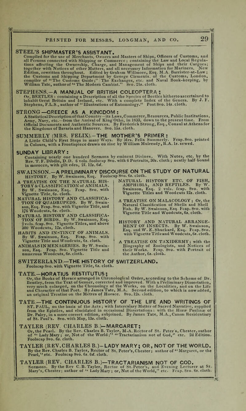 STEEL’S SHIPMASTER’S ASSISTANT. Compiled for the use of Merchants, Owners and Masters of Ships, Officers of Customs, and all Persons connected with Shipping or Commerce ; containing the Law and Local Regula¬ tions affecting the Ownership, Cnarge, and Management of Ships and their Cargoes; together with Notices of other Matters, and all necessary Information for Mariners. New Edition, rewritten throughout. Edited by Graham Willmore, Esq. M.A. Barrister-at-Law ; the Customs and Shipping Department by George Clements, of the Customs, London, compiler of “The Customs Guide;” The Exchanges, etc. and Naval Book-keeping, by William Tate, authorof “ The Modern Cambist.” 8vo.2ls. cloth. STEPHENS.—A MANUAL OF BRITISH COLEOPTERA ; Or, BEETLES : containing a Description of all the Species of Beetles hitherto ascertained to inhabit Great Britain and Ireland, etc. With a complete Index of the Genera. By J. F. Stephens, F.L.S., author of “ Illustrations of Entomology.” Post 8vo. 14s. cloth. STRONG—CREECE AS A KINGDOM: A Statistical Description of that Country—its Laws,Commerce, Resources, Public Institutions, Army, Navy, etc.—from the Arrival of King Otho, in 1833, down to the present time. From Official Documents and Authentic Sources. By Frederick Strong, Esq., Consul at Athens for the Kingdoms of Bavaria and Hanover. 8vo. 15a. cloth. SUMMERLY (MRS. FELIX). —THE MOTHER’S PRIMER: A Little Child’s First Steps in many Ways. By Mrs. Felix Summerly. Fcap.8vo. printed in Colours, with a Frontispiece drawn on zinc by William Mulready, lt.A. la. sewed. SUNDAY LIBRARY: Containing nearly one hundred Sermons by eminent Divines. With Notes, etc. by the Rev. T. F. Dibdin, D.D. 6 vols. foolscap 8vo. with 6 Portraits, 30a. cloth ; neatly half bound in morocco, with gilt edes, 21. 12a. 6d. SWAINSON.—A PRELIMINARY DISCOURSE ON THE STUDY OF NATURAL HISTORY. By W. Swainson, Esq. Foolscap 8vo. 6a. cloth. A TREATISE ON THE NATURAL HIS¬ TORY & CLASSIFICATION of ANIMALS. By W. Swainson, Esq. Fcap. 8vo. with Vignette Title, 6a. cloth. NATURAL HISTORY AND CLASSIFICA¬ TION OF QUADRUPEDS. By W. Swain¬ son, Esq. Fcap. 8vo. with Vignette Title, and 176 Woodcuts, 6a. cloth. NATURAL HISTORY AND CLASSIFICA¬ TION OF BIRDS. By W. Swainson, Esq. 2 vols. fcap. 8vo. Vignette Titles, and above 300 Woodcuts, 128. cloth. HABITS AND INSTINCT OF ANIMALS. By W. Swainson, Esq. Fcap. 8vo. with Vignette Title and Woodcuts, 6a. cloth. ANIMALS IN MENAGERIES. By W. Swain¬ son, Esq. Fcap. 8vo. Vignette Title and numerous Woodcuts, 6a. cloth. NATURAL HISTORY ETC. OF FISH, AMPHIBIA, AND REPTILES. By W. Swainson, Esq. 2 vols. fcap. 8vo. with Vignette Titles and Woodcuts 12a. cloth. A TREATISE ON MALACOLOGY ; Or, the Natural Classi6cation of Shells and Shell Fish. By W. Swainson, Esq. Fcap. 8vo. with Vignette Title and Woodcuts, 6a. cloth. HISTORY AND NATURAL ARRANGE¬ MENT OF INSECTS. By W. Swainson, Esq. and W. E.Shuckard, Esq. Fcap.Svo. with VignetteTitleand Woodcuts,6a. cloth. A TREATISE ON TAXIDERMY; with the Biography of Zoologists, and Notices of their Works. Fcap. 8vo. with Portrait of the Author, 6a. cloth. SWITZERLAND —THE HISTORY OF SWITZERLAND. Foolscap Svo. with Vignette Title, 6a. cloth. TATE.-HORATIUS RESTITUTUS; Or, the Books of Horace arranged in Chronological Order, according to the Scheme of Dr. Bentley, from the Text of Gesner, corrected and improved. With a Preliminary Dissertation, very much enlarged, on the Chronology of the Works, on the Localities, and on the Life and Character of that Poet. By James Tate, M.A. Second edition, to which is now added, an original Treatise on the Metres of Horace. 8vo.l2a. cloth. TATE —THE CONTINUOUS HISTORY OF THE LIFE AND WRITINCS OF ST. PAUL, on the basis of the Acts ; with Intercalary Matter of Sacred Narrative, supplied from the Epistles, and elucidated in occasional Dissertations: with the Hora? Paulinae of Dr. Paley, in a more correct edition, subjoined. By James Tate, M.A., Canon Residentiary of St. Paul’s. 8vo. with Map, 138. cloth. TAYLER (REV CHARLES B >—MARCARET; Or, the Pearl. By the Rev. Charles B. Tayler, M.A. Rector of St. Peter s, Chester, author of “Lady Mary; or. Not of the WorldTractarianism not of God,” etc. 2d Edition. Foolscap 8vo. 6s. cloth. TAYLER (REV,CHARLES B.)-LADY MARY; OR, NOT OF THE WORLD. By the Rev. Charles B. Tayler, Rector of St. Peter’s, Chester; author of “ Margaret, or the Pearl,” etc. Foolscap 8vo. 6s. 6d. cloth. TAYLER (REV. CHARLES B.)—TRACTARIANISM NOT OF COD. Sermons. By the Rev C.B. Tayler, Rector of St. Peter’s, and Evening Lecturer at St. Mary’s, Chester; author of “ Lady Mary; or, Not of the World,” etc. Fcap.Svo. 6s. cloth. ■M