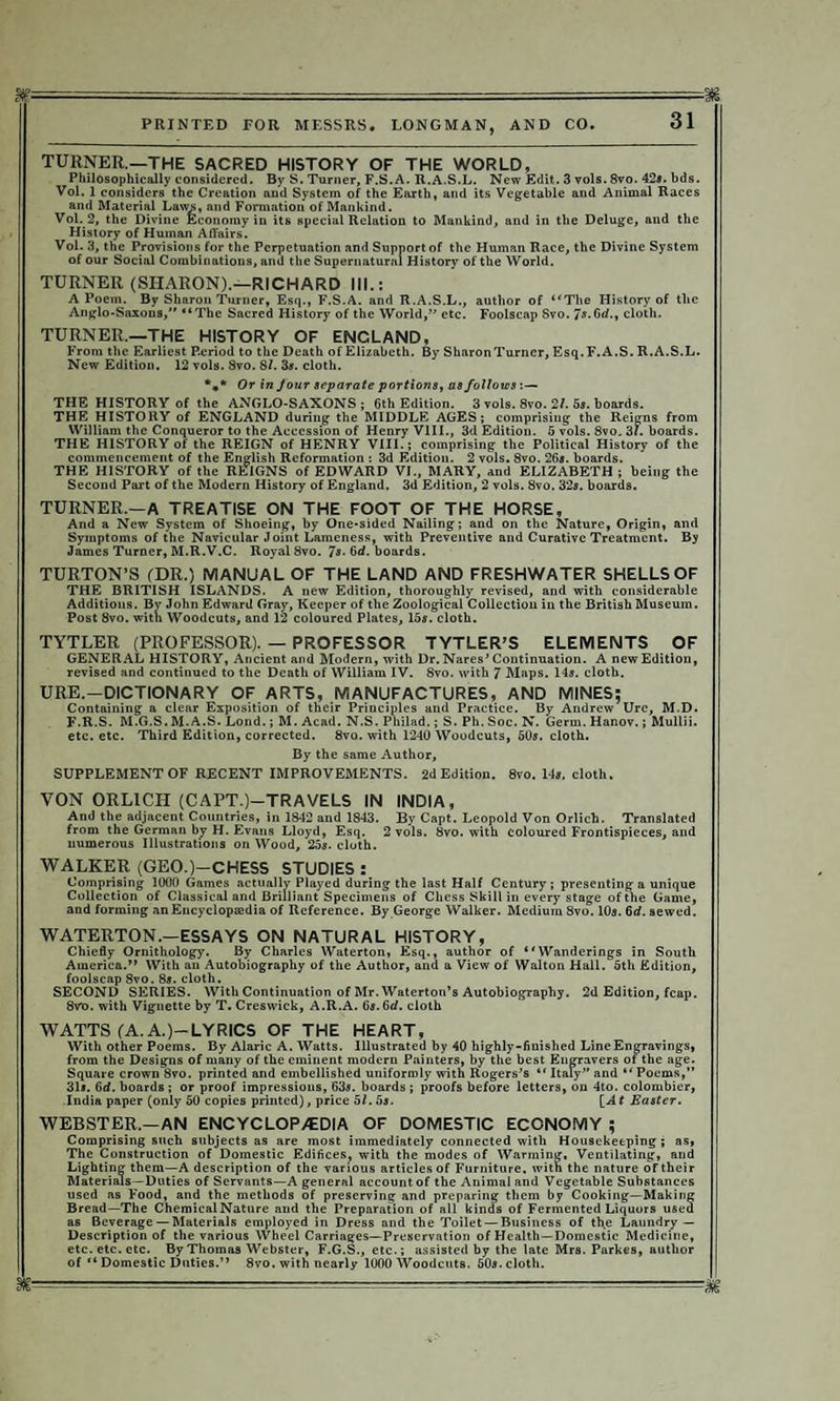 — ■- - - PRINTED FOR MESSRS. LONGMAN, AND CO. 31 TURNER.—THE SACRED HISTORY OF THE WORLD, Philosophically considered. By S. Turner, F.S.A. R.A.S.L. New Edit. 3 vols. 8vo. 42*. bds. Vol. 1 considers the Creation and System of the Earth, and its Vegetable and Animal Races and Material Laws, and Formation of Mankind. Vol. 2, the Divine Economy in its special Relation to Mankind, and in the Deluge, and the History of Human Affairs. Vol. 3, the Provisions for the Perpetuation and Support of the Human Race, the Divine System of our Social Combinations, and the Supernatural History of the World. TURNER (SHARON).—RICHARD III.: A Poem. By Sharon Turner, Esq., F.S.A. and R.A.S.L., author of “The History of the Anglo-Saxons, “The Sacred History of the World, etc. Foolscap Svo. 7*.6d., cloth. TURNER.—THE HISTORY OF ENCLAND, From the Earliest P-eriod to the Death of Elizabeth. By SharonTurner, Esq.F.A.S. R.A.S.L. New Edition. 12 vols. Svo. 81. 3s. cloth. %* Or in four separate portions, as follows THE HISTORY of the ANGLO-SAXONS; 6th Edition. 3 vols. 8vo. 2/. 5s. boards. THE HISTORY of ENGLAND during the MIDDLE AGES; comprising the Reigns from William the Conqueror to the Accession of Henry VIII., 3d Edition. 5 vols. 8vo. 31. boards. THE HISTORY of the REIGN of HENRY VIII.; comprising the Political History of the commencement of the English Reformation : 3d Edition. 2 vols. 8vo. 26s. boards. THE HISTORY of the REIGNS of EDWARD VI., MARY, and ELIZABETH ; being the Second Part of the Modern History of England. 3d Edition, 2 vols. 8vo. 32s. boards. TURNER.—A TREATISE ON THE FOOT OF THE HORSE, And a New System of Shoeing, by One-sided Nailing; and on the Nature, Origin, and Symptoms of the Navicular Joint Lameness, with Preventive and Curative Treatment. By James Turner, M.R.V.C. Royal 8vo. 7»-6d. boards. TURTON’S (DR.) MANUAL OF THE LAND AND FRESHWATER SHELLS OF THE BRITISH ISLANDS. A new Edition, thoroughly revised, and with considerable Additions. By John Edward Gray, Keeper of the Zoological Collection in the British Museum. Post 8vo. with Woodcuts, and 12 coloured Plates, 15s. cloth. TYTLER (PROFESSOR). — PROFESSOR TYTLER’S ELEMENTS OF GENERAL HISTORY, Ancient and Modern, with Dr. Nares’Continuation. A new Edition, revised and continued to the Death of William IV. 8vo. with 7 Maps. 14s. cloth. URE.—DICTIONARY OF ARTS, MANUFACTURES, AND MINES; Containing a clear Exposition of their Principles and Practice. By Andrew Ure, M.D. F.R.S. M.G.S. M.A.S. Lond.; M. Acad. N.S. Philad.; S. Ph. Soc. N. Germ. Hanov.; Mullii. etc. etc. Third Edition, corrected. 8vo. with 1240 Woodcuts, 50s. cloth. By the same Author, SUPPLEMENT OF RECENT IMPROVEMENTS. 2d Edition. 8vo. 14*. cloth. VON ORL1CH (CAPT.)—TRAVELS IN INDIA, And the adjacent Countries, in 1842 and 1843. By Capt. Leopold Von Orlich. Translated from the German by H. Evans Lloyd, Esq. 2 vols. 8vo. with coloured Frontispieces, and numerous Illustrations on Wood, 25*. cloth. WALKER (GEO.)—CHESS STUDIES : Comprising 1000 Games actually Played during the last Half Century ; presenting a unique Collection of Classical and Brilliant Specimens of Chess Skill in every stage of the Game, and forming an Encyclopaedia of Reference. By George Walker. Medium 8vo. 10*. 6d. sewed. WATERTON.—ESSAYS ON NATURAL HISTORY, Chiefly Ornithology. By Charles Waterton, Esq., author of ** Wanderings in South America.” With an Autobiography of the Author, and a View of Walton Hall. 5th Edition, foolscap Svo. 8*. cloth. SECOND SERIES. With Continuation of Mr. Waterton’s Autobiography. 2d Edition, fcap. 8vo. with Vignette by T. Creswick, A.R.A. 6s. 6d. cloth WATTS (A.A.)-LYRICS OF THE HEART, With other Poems. By Alaric A. Watts. Illustrated by 40 highly-finished Line Engravings, from the Designs of many of the eminent modern Painters, by the best Engravers ot the age. Square crown 8vo. printed and embellished uniformly with Rogers's “ Italy” and “ Poems,” 31*. 6d. boards ; or proof impressions, 63*. boards ; proofs before letters, on 4to. colombier, India paper (only 50 copies printed), price 51.5s. [Af Easter. WEBSTER.—AN ENCYCLOP/EDIA OF DOMESTIC ECONOMY ; Comprising such subjects as are most immediately connected with Housekeeping; as, The Construction of Domestic Edifices, with the modes of Warming, Ventilating, and Lighting them—A description of the various articles of Furniture, with the nature of their Materials—Duties of Servants—A general account of the Animal and Vegetable Substances used as Food, and the methods of preserving and preparing them by Cooking—Making Bread—The Chemical Nature and the Preparation of all kinds of Fermented Liquors used as Beverage — Materials employed in Dress and the Toilet — Business of the Laundry — Description of the various Wheel Carriages—Preservation of Health—Domestic Medicine, etc. etc. etc. By Thomas Webster, F.G.S., etc.; assisted by the late Mrs. Parkes, author of “ Domestic Duties.” 8vo. with nearly 1000 Woodcuts. 50*. cloth. gg.. - ■■■■ ■ ■ - ... ■ . .- --