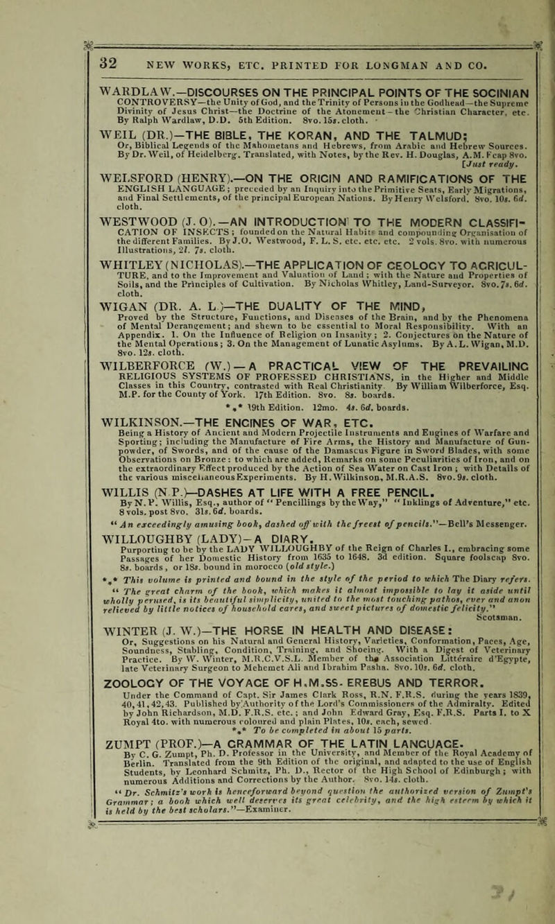 NEW WORKS, ETC. PRINTED FOR LONGMAN AND CO. WARDLA W.—DISCOURSES ON THE PRINCIPAL POINTS OF THE SOCINIAN CONTROVERSY—the Unity of God, and the Trinity of Persons iu the Godhead—the Supreme Divinity of Jesus Christ—the Doctrine of the Atonement - the Christian Character, etc. By Ralph Wardlaw, D.D. 5th Edition. 8vo. 15a. cloth. • WEIL (DR.)—THE BIBLE, THE KORAN, AND THE TALMUD: Or, Biblical Legends of the Mahometans and Hebrews, from Arabic and Hebrew Sources. By Dr. Weil, of Heidelberg-. Translated, with Notes, by the Rev. H. Douglas, A.M. Fcap 8vo. £ Just ready. WEI.SFORD (HENRY).—ON THE ORICIN AND RAMIFICATIONS OF THE ENGLISH LANGUAGE; preceded by an Inquiry into the Primitive Seats, Early Migrations, and Final Settlements, of the principal European Nations. By Henry Welsford. 8vo.l0«.firf. cloth. WESTWOOD (J. 0).—AN INTRODUCTION TO THE MODERN CLASSIFI¬ CATION OF INSECTS; founded on the Natural Habits and compounding Organisation of the different Families. By J.O. Westwood, F. L. S. etc. etc. etc. 2 vols. 8vo. with numerous Illustrations, 21. 7s. cloth. WHITLEY (NICHOLAS).—THE APPLICATION OF CEOLOCY TO AGRICUL¬ TURE. and to the Improvement and Valuation of Land ; with the Nature and Properties of Soils, and the Principles of Cultivation. By Nicholas Whitley, Land-Surveyor. Svo. 7«. 6rf. cloth. I WIGAN (DR. A. L )—THE DUALITY OF THE MIND, Proved by the Structure, Functions, and Diseases of the Brain, and by the Phenomena of Mental Derangement; and shewn to be essential to Moral Responsibility. With an i Appendix. 1. On the Influence of Religion on Insanity; 2. Conjectures bn the Nature of | the Mental Operations; 3. On the Management of Lunatic Asylums. By A. L. Wigan, M.D. 8vo. 12s. cloth. WILBERFORCE fW.) —A PRACTICAL VIEW OF THE PREVAILING RELIGIOUS SYSTEMS OF PROFESSED CHRISTIANS, in the Higher and Middle | Classes in this Country, contrasted with Real Christianity By William Wilberforce, Esq. M.P. for the County of York. 17th Edition. 8vo. 8s. boards. *** 19th Edition. 12mo. 4s. Grf. boards. WILKINSON.—THE ENCINES OF WAR, ETC. Being a History of Ancient and Modern Projectile Instruments and Engines of Warfare and Sporting; including the Manufacture of F'ire Arms, the History and Manufacture of Gun¬ powder, of Swords, and of the cause of the Damascus Figure in Sword Blades, with some Observations on Bronze: to which are added, Remarks on some Peculiarities of Iron, and on the extraordinary Effect produced by the Action of Sea Water on Cast Iron ; with Details of the various miscellaneous Experiments. By H. Wilkinson, M.R.A.S. 8vo. 9s. cloth. WILLIS (NP.)—DASHES AT LIFE WITH A FREE PENCIL. ByN.P. Willis, Esq., author ofPencillings by the Way,” “ Inklings of Adventure,” etc. I 8 vols. post 8vo. 31s. 6rf. boards. “An exceedingly amusing bookt dashed of with the freest of pencils.— Bell’s Messenger. ! WILLOUGHBY (LADY)-A DIARY. Purporting to be by the LADY WILLOUGHBY of the Reign of Charles I., embracing some Passages of her Domestic History from 1635 to 1648. 3d edition. Square foolscap 8vo. 8«. boards , or 18s. bound in morocco (old style.) *„* This volume is printed and bound in the style of the period to which The Diary refers. , “ The great charm of the book, which makes it almost impossible to lay it aside until [ | wholly perused, is its beautiful simplicity, united to the most touching pathos, ever and anon ' relieved by little notices of household cares, and sweet pictures of domestic felicity. Scotsman. WINTER (J. W.)—THE HORSE IN HEALTH AND DISEASE: Or, Suggestions on his Natural and General History, Varieties, Conformation, Paces, Age, | Soundness, Stabling, Condition, Training, and Shoeing. With a Digest of Veterinary ' Practice. By W. Winter, M.R.C.V.S.L. Member of th# Association Litteraire d'Egypte, late Veterinary Surgeon to Mehemet Ali and Ibrahim Pasha. 8vo. 10s. 6d. cloth. ZOOLOGY OF THE VOYACE OFH.M.SS- EREBUS AND TERROR. Under the Command of Capt. Sir James Clark Ross, R.N. F\R.S. during the years 1839, 40,41,42,43. Published by]Authority of the Lord’s Commissioners of the Admiralty. Edited by John Richardson, M.D. F.R.S. etc.; and John Edward Gray, Esq. F.R.S. Parts I. to X i Royal 4to. with numerous coloured and plain Plates, 10*. each, sewed. To be completed in about 15 parts. ZUMPT (PROF.)—A GRAMMAR OF THE LATIN LANCUACE. Bv C. G. Zumpt, Ph. D. Professor in the University, and Member of the Royal Academv of Berlin. Translated from the 9th Edition of the original, and adapted to the'use of English Students, by Leonhard Schmitz, Ph. D., Rector of the High School of Edinburgh ; with 1 numerous Additions and Corrections by the Author. Svo. 14s. cloth. “ Dr. Schmitz's worh Is henceforward beyond question the authorized version of Zumpt's Grammar; a booh which well deserves its great celebrity, and the high esteem by which it is held by the best scholars.—Examiner. &-------—